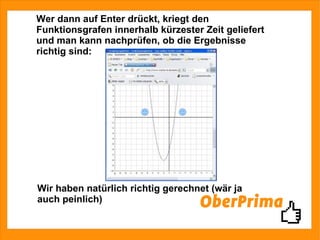 Wer dann auf Enter drückt, kriegt den Funktionsgrafen innerhalb kürzester Zeit geliefert und man kann nachprüfen, ob die Ergebnisse richtig sind: Wir haben natürlich richtig gerechnet (wär ja auch peinlich) 