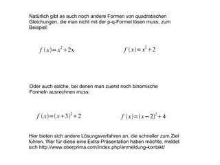 Natürlich gibt es auch noch andere Formen von quadratischen Gleichungen, die man nicht mit der p-q-Formel lösen muss, zum Beispiel: Oder auch solche, bei denen man zuerst noch binomische Formeln ausrechnen muss: Hier bieten sich andere Lösungsverfahren an, die schneller zum Ziel führen. Wer für diese eine Extra-Präsentation haben möchte, meldet sich http://www.oberprima.com/index.php/anmeldung-kontakt/ 