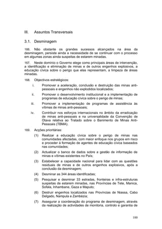 III.      Assuntos Transversais

3.1. Desminagem

166.  Não obstante os grandes sucessos alcançados na área da
desminagem, persiste ainda a necessidade de se continuar com o processo
em algumas zonas ainda suspeitas de estarem minadas.
167.  Neste domínio o Governo elege como principais áreas de intervenção,
a identificação e eliminação de minas e de outros engenhos explosivos, a
educação cívica sobre o perigo que elas representam, a limpeza de áreas
minadas.
168.      Objectivos estratégicos:
        i.      Promover a aceleração, conclusão e destruição das minas anti-
                pessoais e engenhos não explodidos localizados;
       ii.      Promover o desenvolvimento institucional e a implementação de
                programas de educação cívica sobre o perigo de minas;
       iii.     Promover a implementação de programas de assistência às
                vítimas de minas anti-pessoais;
       iv.      Contribuir nos esforços internacionais no âmbito da erradicação
                de minas anti-pessoais e na universalidade da Convenção de
                Otava relativa ao Tratado sobre o Banimento de Minas Anti-
                Pessoais (TBMA).
169.      Acções prioritárias:
          (1)   Realizar a educação cívica sobre o perigo de minas nas
                comunidades afectadas, com maior enfoque nos grupos em risco
                e proceder à formação de agentes de educação cívica baseados
                nas comunidades;
          (2)   Actualizar o banco de dados sobre a gestão de informação de
                minas e vítimas existentes no País;
          (3)   Estabelecer a capacidade nacional para lidar com as questões
                residuais de minas e de outros engenhos explosivos, após a
                conclusão da desminagem;
          (4)   Desminar as 344 áreas identificadas;
          (5)   Pesquisar e desminar 33 estradas, fronteiras e infra-estruturas
                suspeitas de estarem minadas, nas Províncias de Tete, Manica,
                Sofala, Inhambane, Gaza e Maputo;
          (6)   Destruir engenhos localizados nas Províncias de Niassa, Cabo
                Delgado, Nampula e Zambézia;
          (7)   Assegurar a coordenação do programa de desminagem, através
                da realização de actividades de monitoria, controlo e garantia de


                                                                             100
 