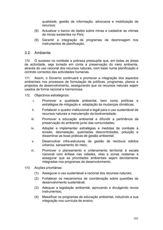qualidade, gestão de informação, advocacia e mobilização de
                  recursos;
            (8)   Actualizar o banco de dados sobre minas e cadastrar as vítimas
                  de minas existentes no País;
            (9)   Garantir a integração de programas da desminagem nos
                  instrumentos de planificação.

3.2. Ambiente

170.   O sucesso no combate a pobreza pressupõe que, em todas as áreas
de actividade, seja tomada em conta a preservação do meio ambiente,
através do uso racional dos recursos naturais, com base numa planificação e
controlo correctos das actividades humanas.
171.   Assim, o Governo continuará a promover a integração dos aspectos
ambientais nos processos de formulação de políticas, programas, planos e
projectos de desenvolvimento, assegurando que os recursos naturais sejam
usados de forma racional e harmoniosa.
172.        Objectivos estratégicos:
        i.        Promover a qualidade ambiental, bem como políticas e
                  estratégias de mitigação e adaptação às mudanças climáticas;
       ii.        Fortalecer o quadro institucional e legal para o uso sustentável de
                  recursos naturais e manutenção da biodiversidade;
       iii.       Promover a educação ambiental e difundir a pertinência da
                  preservação do ambiente junto das comunidades;
       iv.        Adoptar e implementar estratégias e medidas de combate à
                  erosão, desmatação, queimadas descontroladas, poluição e
                  disseminar as boas práticas de gestão ambiental;
       v.         Desenvolver infra-estruturas de gestão de resíduos sólidos
                  urbanos, saneamento do meio;
       vi.        Promover o planeamento e ordenamento territorial à escala
                  nacional com ênfase nas cidades, vilas e zonas costeiras e
                  assegurar que as prioridades ambientais sejam devidamente
                  integradas nos programas de desenvolvimento.
173.        Acções prioritárias:
            (1)   Assegurar o uso sustentável e racional dos recursos naturais;
            (2)   Fortalecer os mecanismos de coordenação sobre questões de
                  desenvolvimento sustentável;
            (3)   Adequar a legislação ambiental, aprovando e divulgando novos
                  instrumentos;
            (4)   Massificar os programas de educação ambiental, induzindo a sua
                  integração nos currícula de ensino;




                                                                                  101
 