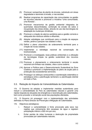 (5)   Promover campanhas de plantio de árvores, sobretudo em áreas
               degradadas e sensíveis à erosão, e nas escolas;
         (6)   Realizar programas de capacitação das comunidades na gestão
               de recursos naturais e promover a iniciativa “Uma comunidade,
               uma floresta”;
         (7)   Promover mecanismos de gestão ambiental integrados às
               queimadas descontroladas, contenção da erosão de solos e
               recuperação das áreas áridas, através do uso das tecnologias de
               adaptação às mudanças climáticas;
         (8)   Promover a criação de aterros sanitários para a gestão correcta e
               adequada dos resíduos sólidos e efluentes;
         (9)   Adoptar estratégias que contribuam para a criação de espaços
               verdes, jardins e parques nas cidades e vilas;
         (10) Definir o plano urbanístico de ordenamento territorial para a
              criação de novas cidades;
         (11) Implementar a         estratégia   nacional   de   conservação      da
              biodiversidade;
         (12) Promover a investigação, boas práticas ambientais e a utilização
              de tecnologias limpas na gestão sustentável dos recursos
              naturais;
         (13) Promover o planeamento e ordenamento territorial à escala
              nacional com ênfase nas cidades, vilas e zona costeira;
         (14) Aprovar a Política para o Desenvolvimento Sustentável da Zona
              Costeira e promover a implementação do plano de acção para a
              protecção dos ecossistemas sensíveis;
         (15) Prosseguir os esforços conducentes a coordenação sistemática e
              estratégica entre a planificação territorial e a planificação distrital
              em todo o País.

3.3. Redução do Impacto da Vulnerabilidade às Calamidades

174.   O Governo irá adoptar e implementar medidas sustentáveis para
reduzir a vulnerabilidade do País às calamidades naturais e garantir uma
rápida resposta às situações de emergência e reconstrução pós-calamidades,
bem como proceder a reinserção social das populações afectadas.
175.   O Governo irá prosseguir com a implementação das actividades
definidas no Plano Director de Prevenção e Mitigação de Calamidades.
176.     Objectivos estratégicos:
       i.      Reduzir a vulnerabilidade à fome provocada pela seca nas
               regiões que ciclicamente têm escassez de água e registam
               precipitação inferior a 500 mm por ano;
       ii.     Evitar perdas de vidas humanas e destruição de propriedade
               provocadas por calamidades naturais;


                                                                                 102
 