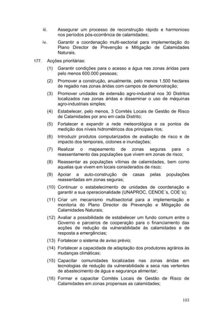 iii.     Assegurar um processo de reconstrução rápido e harmonioso
                nos períodos pós-ocorrência de calamidades;
       iv.      Garantir a coordenação multi-sectorial para implementação do
                Plano Director de Prevenção e Mitigação de Calamidades
                Naturais.
177.      Acções prioritárias:
          (1)   Garantir condições para o acesso a água nas zonas áridas para
                pelo menos 600.000 pessoas;
          (2)   Promover a construção, anualmente, pelo menos 1.500 hectares
                de regadio nas zonas áridas com campos de demonstração;
          (3)   Promover unidades de extensão agro-industrial nos 30 Distritos
                localizados nas zonas áridas e disseminar o uso de máquinas
                agro-industriais simples;
          (4)   Estabelecer, pelo menos, 3 Comités Locais de Gestão de Risco
                de Calamidades por ano em cada Distrito;
          (5)   Fortalecer e expandir a rede meteorológica e os pontos de
                medição dos níveis hidrométricos dos principais rios;
          (6)   Introduzir produtos computarizados de avaliação de risco e de
                impacto dos temporais, ciclones e inundações;
          (7)   Realizar o mapeamento de zonas seguras para o
                reassentamento das populações que vivem em zonas de risco;
          (8)   Reassentar as populações vítimas de calamidades, bem como
                aquelas que vivem em locais considerados de risco;
          (9)   Apoiar a auto-construção de            casas   pelas   populações
                reassentadas em zonas seguras;
          (10) Continuar o estabelecimento de unidades de coordenação e
               garantir a sua operacionalidade (UNAPROC, CENOE´s, COE´s);
          (11) Criar um mecanismo multisectorial para a implementação e
               monitoria do Plano Director de Prevenção e Mitigação de
               Calamidades Naturais;
          (12) Avaliar a possibilidade de estabelecer um fundo comum entre o
               Governo e parceiros de cooperação para o financiamento das
               acções de redução da vulnerabilidade às calamidades e de
               resposta a emergências;
          (13) Fortalecer o sistema de aviso prévio;
          (14) Fortalecer a capacidade de adaptação dos produtores agrários às
               mudanças climáticas;
          (15) Capacitar comunidades localizadas nas zonas áridas em
               tecnologias de redução da vulnerabilidade a seca nas vertentes
               de abastecimento de água e segurança alimentar;
          (16) Formar e capacitar Comités Locais de Gestão de Risco de
               Calamidades em zonas propensas as calamidades;


                                                                              103
 