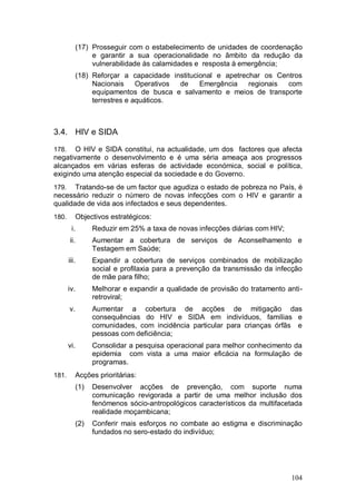 (17) Prosseguir com o estabelecimento de unidades de coordenação
                 e garantir a sua operacionalidade no âmbito da redução da
                 vulnerabilidade às calamidades e resposta à emergência;
            (18) Reforçar a capacidade institucional e apetrechar os Centros
                 Nacionais     Operativos de    Emergência    regionais com
                 equipamentos de busca e salvamento e meios de transporte
                 terrestres e aquáticos.



3.4. HIV e SIDA

178.   O HIV e SIDA constitui, na actualidade, um dos factores que afecta
negativamente o desenvolvimento e é uma séria ameaça aos progressos
alcançados em várias esferas de actividade económica, social e política,
exigindo uma atenção especial da sociedade e do Governo.
179.   Tratando-se de um factor que agudiza o estado de pobreza no País, é
necessário reduzir o número de novas infecções com o HIV e garantir a
qualidade de vida aos infectados e seus dependentes.
180.        Objectivos estratégicos:
        i.        Reduzir em 25% a taxa de novas infecções diárias com HIV;
       ii.        Aumentar a cobertura de serviços de Aconselhamento e
                  Testagem em Saúde;
       iii.       Expandir a cobertura de serviços combinados de mobilização
                  social e profilaxia para a prevenção da transmissão da infecção
                  de mãe para filho;
       iv.        Melhorar e expandir a qualidade de provisão do tratamento anti-
                  retroviral;
       v.         Aumentar a cobertura de acções de mitigação das
                  consequências do HIV e SIDA em indivíduos, famílias e
                  comunidades, com incidência particular para crianças órfãs e
                  pessoas com deficiência;
       vi.        Consolidar a pesquisa operacional para melhor conhecimento da
                  epidemia com vista a uma maior eficácia na formulação de
                  programas.
181.        Acções prioritárias:
            (1)   Desenvolver acções de prevenção, com suporte numa
                  comunicação revigorada a partir de uma melhor inclusão dos
                  fenómenos sócio-antropológicos característicos da multifacetada
                  realidade moçambicana;
            (2)   Conferir mais esforços no combate ao estigma e discriminação
                  fundados no sero-estado do indivíduo;




                                                                              104
 