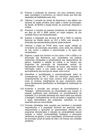 (3)   Priorizar a protecção de menores, nos seus contextos social,
      legal, psicológico e económico, ao mesmo tempo que lhes são
      equipados de habilidades para vida;
(4)   Valorizar o conceito da Janela de Esperança e seu reflexo nos
      sectores de acção primária como sejam o sector da Educação,
      da Saúde, da Mulher e Acção Social, da Juventude, Desporto e
      Justiça;
(5)   Promover a inclusão de pessoas portadoras de deficiência que
      em face do HIV e SIDA sofrem um duplo estigma, da sua
      condição física e da seropositividade;
(6)   Acelerar a integração dos serviços de HIV e SIDA no sistema
      Nacional de Saúde dando ao HIV e SIDA uma atenção à
      dimensão das peculiaridades próprias desta endemia;
(7)   Valorizar o papel da PVHS tanto numa acção voltada ao
      incremento da prevenção secundária, como ainda dos esforços
      de luta contra o estigma e discriminação e do apoio aos
      necessitados;
(8)   Explorar o papel dos homens na luta contra o HIV e SIDA e na
      diminuição dos fenómenos que, sustentados nas práticas
      tradicionais retrógradas e perpetuadoras dos desequilíbrios de
      género, impedem a adesão da mulher e do homem aos
      programas da prevenção da transmissão vertical, do
      planeamento familiar e sobretudo da busca, pelo homem, de
      informação sobre a sua saúde sexual e reprodutiva, do
      aproveitamento dos serviços de saúde, entre outros;
(9)   Intensificar a sensibilização e consciencialização sobre as
      consequências do HIV e SIDA em indivíduos associados a
      comportamentos de risco muito comuns entre grupos sociais
      como os mineiros, trabalhadores de sexo, prisioneiros, entre
      outros devidamente identificados na Estratégia de Aceleração da
      Prevenção;
(10) Aumentar a provisão dos serviços de Aconselhamento e
     Testagem redimensionando as necessidades que incluem (i)
     pessoal qualificado para administrar um aconselhamento de
     qualidade; (ii) a provisão atempada dos meios sobre que assenta
     a testagem, nomeadamente os kits de testes e reagentes e todo
     o apoio administrativo dos programas, sobretudo na sua
     expansão para as comunidades;
(11) Formular estratégias mais ousadas que permitam à sociedade
     moçambicana e à população feminina em particular aderir
     massivamente e aproveitar as oportunidades oferecidas em
     programas direccionados à redução da vulnerabilidade natural
     inerente à mulher (vulnerabilidade biológica) e estruturais
     (dinâmicas de género e suas iniquidades), promovendo serviços
     de promoção social da saúde da mãe e da criança nas unidades
     sanitárias;



                                                                 105
 