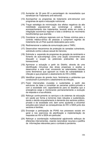 (12) Aumentar de 30 para 60 a percentagem de necessitados que
     beneficiam de Tratamento anti-retroviral;
(13) Acompanhar os programas de tratamento anti-retroviral com
     programas de apoio e educação nutricional;
(14) Traçar estratégia de minimização dos efeitos negativos da alta
     mobilidade populacional que constrange a adesão e
     acompanhamento dos tratamentos, levando ainda em conta a
     integração económica regional e toda a dinâmica do movimento
     transfronteiriço que acarreta;
(15) Coordenar os esforços regionais com os Países vizinhos para o
     controlo médico-clínico de pessoas a cumprirem regimes de
     tratamento de um País quando deslocados para outro;
(16) Redimensionar a cadeia de comunicação para o TARV;
(17) Desenvolver mecanismos de protecção às camadas vulneráveis,
     sobretudo contra o abuso sexual de menores;
(18) Estimular a expansão de programas de geração de rendimento e
     fomento de auto-emprego como uma acção concorrente para
     dissuadir e ocupar os potenciais praticantes de sexo
     transaccional;
(19) Aprimorar a actuação a partir do Distrito, através de uma
     identificação minuciosa das áreas propensas e acções a
     desenvolver a esta nível, encarando as calamidades naturais
     como fenómenos que agravam os níveis de vulnerabilidade à
     infecção e que propiciam o alastramento do HIV e SIDA;
(20) Identificar grupos de grande risco, fenómenos e ambientes que
     condicionam e promovem o alastramento da infecção;
(21) Fazer intervenções cruzadas e sustentadas a partir das
     estruturas da base e consolidar as parcerias público-privado e
     com a sociedade civil, capacitando-as para os desafios que a
     emergência exige e monitorando permanentemente a evolução
     da resposta e a sua eficácia;
(22) Reforçar continuamente os serviços e de sistemas de educação
     em saúde por forma a torná-los mais robustos e sustentáveis,
     dando o devido enquadramento à demanda dos sectores público,
     privado e da sociedade civil, bem como ajudando a encontrar
     soluções para reduzir as consequências do HIV e SIDA junto dos
     sectores e famílias;
(23) Encorajar a participação de PVHS nos processos sociais em
     geral e nos exercícios de planificação e implementação de
     respostas ao HIV e SIDA em particular;
(24) Reforçar a coordenação multisectorial aglutinando esforços de
     diferentes intervenientes, visando racionalizar recursos e partilha
     de informações relevantes para o combate à pandemia.




                                                                    106
 