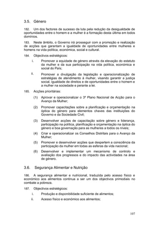 3.5. Género

182.  Um dos factores de sucesso da luta pela redução da desigualdade de
oportunidades entre o homem e a mulher é a formação desta última em todos
domínios.
183.  Neste âmbito, o Governo irá prosseguir com a promoção e realização
de acções que garantam a igualdade de oportunidades entre mulheres e
homens na vida política, económica, social e cultural.
184.     Objectivos estratégicos:
       i.       Promover a equidade de género através da elevação do estatuto
                da mulher e da sua participação na vida política, económica e
                social do País;
       ii.      Promover a divulgação da legislação e operacionalização de
                estratégias de atendimento à mulher, visando garantir a justiça
                social, igualdade de direitos e de oportunidades entre o homem e
                a mulher na sociedade e perante a lei.
185.     Acções prioritárias:
         (1)    Aprovar e operacionalizar o 3º Plano Nacional de Acção para o
                Avanço da Mulher;
         (2)    Promover capacitações sobre a planificação e orçamentação na
                óptica do género para elementos chaves das instituições do
                Governo e da Sociedade Civil;
         (3)    Desenvolver acções de capacitação sobre género e liderança,
                participação na política, planificação e orçamentação na óptica do
                género e boa governação para as mulheres a todos os níveis;
         (4)    Criar e operacionalizar os Conselhos Distritais para o Avanço da
                Mulher;
         (5)    Promover e desenvolver acções que despertem a consciência da
                participação da mulher em todas as esferas da vida nacional;
         (6)    Desenvolver e implementar um mecanismo de controlo e
                avaliação dos progressos e do impacto das actividades na área
                de género.

3.6.         Segurança Alimentar e Nutrição

186. A segurança alimentar e nutricional, traduzida pelo acesso físico e
económico aos alimentos continua a ser um dos objectivos primodiais no
combate a pobreza.
187.     Objectivos estratégicos:
       i.       Produção e disponibilidade suficiente de alimentos;
       ii.      Acesso físico e económico aos alimentos;



                                                                              107
 
