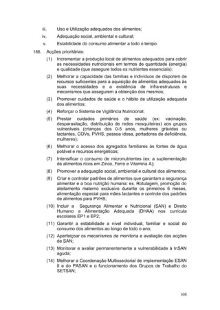 iii.       Uso e Utilização adequados dos alimentos;
       iv.        Adequação social, ambiental e cultural;
       v.         Estabilidade do consumo alimentar a todo o tempo.
188.        Acções prioritárias:
            (1)   Incrementar a produção local de alimentos adequados para cobrir
                  as necessidades nutricionais em termos de quantidade (energia)
                  e qualidade (que assegure todos os nutrientes essenciais);
            (2)   Melhorar a capacidade das famílias e indivíduos de disporem de
                  recursos suficientes para a aquisição de alimentos adequados às
                  suas necessidades e a existência de infra-estruturas e
                  mecanismos que assegurem a obtenção dos mesmos;
            (3)   Promover cuidados de saúde e o hábito de utilização adequada
                  dos alimentos;
            (4)   Reforçar o Sistema de Vigilância Nutricional;
            (5)   Prestar cuidados primários de saúde (ex: vacinação,
                  desparasitação, distribuição de redes mosquiteiras) aos grupos
                  vulneráveis (crianças dos 0-5 anos, mulheres grávidas ou
                  lactantes, COVs, PVHS, pessoa idosa, portadores de deficiência,
                  mulheres);
            (6)   Melhorar o acesso dos agregados familiares às fontes de água
                  potável e recursos energéticos;
            (7)   Intensificar o consumo de micronutrientes (ex: a suplementação
                  de alimentos ricos em Zinco, Ferro e Vitamina A);
            (8)   Promover a adequação social, ambiental e cultural dos alimentos;
            (9)   Criar e controlar padrões de alimentos que garantam a segurança
                  alimentar e a boa nutrição humana: ex. Rotulagem, promoção do
                  aleitamento materno exclusivo durante os primeiros 6 meses,
                  alimentação especial para mães lactantes e controle dos padrões
                  de alimentos para PVHS;
            (10) Incluir a Segurança Alimentar e Nutricional (SAN) e Direito
                 Humano a Alimentação Adequada (DHAA) nos curricula
                 escolares EP1 e EP2;
            (11) Garantir a estabilidade a nível individual, familiar e social do
                 consumo dos alimentos ao longo de todo o ano;
            (12) Aperfeiçoar os mecanismos de monitoria e avaliação das acções
                 de SAN;
            (13) Monitorar e avaliar permanentemente a vulnerabilidade à InSAN
                 aguda;
            (14) Melhorar a Coordenação Multissectorial de implementação ESAN
                 II e do PASAN e o funcionamento dos Grupos de Trabalho do
                 SETSAN;




                                                                               108
 