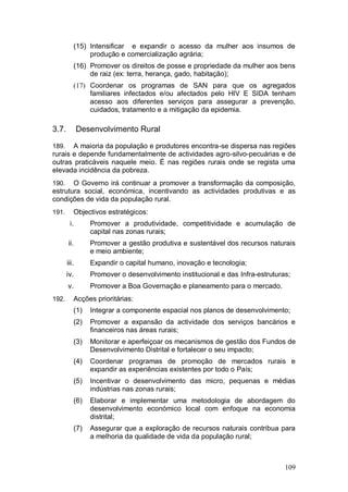 (15) Intensificar e expandir o acesso da mulher aos insumos de
                 produção e comercialização agrária;
            (16) Promover os direitos de posse e propriedade da mulher aos bens
                 de raiz (ex: terra, herança, gado, habitação);
            (17) Coordenar os programas de SAN para que os agregados
                 familiares infectados e/ou afectados pelo HIV E SIDA tenham
                 acesso aos diferentes serviços para assegurar a prevenção,
                 cuidados, tratamento e a mitigação da epidemia.

3.7.          Desenvolvimento Rural

189.   A maioria da população e produtores encontra-se dispersa nas regiões
rurais e depende fundamentalmente de actividades agro-silvo-pecuárias e de
outras praticáveis naquele meio. É nas regiões rurais onde se regista uma
elevada incidência da pobreza.
190.   O Governo irá continuar a promover a transformação da composição,
estrutura social, económica, incentivando as actividades produtivas e as
condições de vida da população rural.
191.        Objectivos estratégicos:
        i.        Promover a produtividade, competitividade e acumulação de
                  capital nas zonas rurais;
       ii.        Promover a gestão produtiva e sustentável dos recursos naturais
                  e meio ambiente;
       iii.       Expandir o capital humano, inovação e tecnologia;
       iv.        Promover o desenvolvimento institucional e das Infra-estruturas;
       v.         Promover a Boa Governação e planeamento para o mercado.
192.        Acções prioritárias:
            (1)   Integrar a componente espacial nos planos de desenvolvimento;
            (2)   Promover a expansão da actividade dos serviços bancários e
                  financeiros nas áreas rurais;
            (3)   Monitorar e aperfeiçoar os mecanismos de gestão dos Fundos de
                  Desenvolvimento Distrital e fortalecer o seu impacto;
            (4)   Coordenar programas de promoção de mercados rurais e
                  expandir as experiências existentes por todo o País;
            (5)   Incentivar o desenvolvimento das micro, pequenas e médias
                  indústrias nas zonas rurais;
            (6)   Elaborar e implementar uma metodologia de abordagem do
                  desenvolvimento económico local com enfoque na economia
                  distrital;
            (7)   Assegurar que a exploração de recursos naturais contribua para
                  a melhoria da qualidade de vida da população rural;



                                                                                109
 