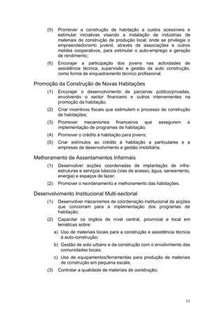 (5)    Promover a construção de habitação a custos acessíveis e
            estimular iniciativas visando a instalação de indústrias de
            materiais de construção de produção local, onde se privilegie o
            empreendedorismo juvenil, através de associações e outros
            moldes cooperativos, para estimular o auto-emprego e geração
            de rendimento;
     (6)    Encorajar a participação dos jovens nas actividades de
            assistência técnica, supervisão e gestão da auto construção,
            como forma de enquadramento técnico profissional.

Promoção da Construção de Novas Habitações
     (1)    Encorajar o desenvolvimento de parcerias público/privadas,
            envolvendo o sector financeiro e outros intervenientes na
            promoção da habitação;
     (2)    Criar incentivos fiscais que estimulem o processo de construção
            de habitações;
     (3)    Promover mecanismos financeiros que                 assegurem   a
            implementação de programas de habitação;
     (4)    Promover o crédito à habitação para jovens;
     (5)    Criar estímulos ao crédito à habitação a particulares e a
            empresas de desenvolvimento e gestão imobiliária.

Melhoramento de Assentamentos Informais
     (1)    Desenvolver acções coordenadas de implantação de infra-
            estruturas e serviços básicos (vias de acesso, água, saneamento,
            energia) e espaços de lazer;
     (2)    Promover o reordenamento e melhoramento das habitações.

Desenvolvimento Institucional Multi-sectorial
     (1)    Desenvolver mecanismos de coordenação institucional de acções
            que concorram para a implementação dos programas de
            habitação;
     (2)    Capacitar os órgãos de nível central, provincial e local em
            temáticas sobre:
           a) Uso de materiais locais para a construção e assistência técnica
              à auto-construção;
           b) Gestão de solo urbano e da construção com o envolvimento das
              comunidades locais;
           c) Uso de equipamentos/ferramentas para produção de materiais
              de construção em pequena escala;
     (3)    Controlar a qualidade de materiais de construção;




                                                                            11
 