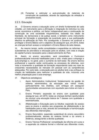 (4)   Fomentar e estimular a auto-produção de materiais de
                 construção de qualidade, através da capacitação de artesãos e
                 produtores locais.

2.2.3. Educação
34.     O Governo encara a educação como um direito fundamental de cada
cidadão, um instrumento para a afirmação e integração do indivíduo na vida
social, económica e política, um factor indispensável para a continuação da
construção de uma sociedade moçambicana, baseada nos ideais da
liberdade, da democracia e da justiça social, e também como instrumento
principal da formação e preparação da juventude para a sua participação
efectiva na edificação do País. Por conseguinte, o Governo vai continuar a
privilegiar o Ensino Básico com o objectivo de assegurar que, em 2015, todas
as crianças tenham acesso e completem o Ensino Básico de sete classes.
35.    Ao mesmo tempo, serão consolidadas e expandidas as reformas nos
subsistemas do pós-básico e educação para os adultos, com vista à criação
do capital humano necessário para o desenvolvimento do País.
36.    Assim, no ensino secundário, será consolidado o Curriculum
profissionalizante incluindo habilidades para a vida, virado para o emprego e
auto-emprego e, no geral, para o aumento do bem-estar. No ensino técnico
profissional e superior serão continuados os processos de reformas, com
vista a incrementar a qualidade de formação respondendo cada vez mais às
crescentes necessidades do mercado em pessoal com as competências
adequadas. Por outro lado, a educação para os adultos terá o seu enfoque na
criação de habilidades para melhorar a qualidade de vida, incluindo uma
melhor preparação para o auto-emprego.
37.        Objectivos estratégicos:
       i.        Apoio Administrativo Institucional: fortalecimento da gestão do
                 sistema administrativo da educação aos vários níveis,
                 particularmente nos Distritos, com enfoque em assegurar
                 oportunidades educacionais com equidade para todos em todo o
                 País;
      ii.        Ensino Primário: expansão do ensino com qualidade para
                 assegurar que, em 2015, todas as crianças tenham oportunidade
                 de concluir uma educação básica de 7 classes com qualidade e
                 estandartizada;
      iii.       Alfabetização e Educação para os Adultos: expansão do acesso
                 para os jovens e adultos aos programas de alfabetização e de
                 habilidades para a vida, através da consolidação e harmonização
                 das diferentes intervenções;
      iv.        Ensino Secundário: expansão sustentável do ensino secundário
                 profissionalizante, através do sistema formal e do ensino à
                 distância, assegurando a devida qualidade;
      v.         Ensino Técnico-Profissional: consolidação da reforma em curso e
                 a expansão do sistema formal e informal aos diferentes níveis,



                                                                             12
 