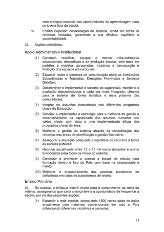 com enfoque especial nas oportunidades de aprendizagem para
              os jovens fora da escola;
      vi.     Ensino Superior: consolidação do sistema, tendo em conta as
              reformas iniciadas, garantindo a sua eficácia, equilíbrio e
              sustentabilidade.
38.     Acções prioritárias:

Apoio Administrativo Institucional
        (1)   Construir, reabilitar, equipar e manter infra-estruturas
              educacionais, desportivas e de produção escolar, com base em
              padrões e modelos apropriados, incluindo a demarcação e
              titulação dos espaços educacionais;
        (2)   Expandir redes e sistemas de comunicação entre as Instituições
              Subordinadas e Tuteladas, Direcções Provínciais e Serviços
              Distritais;
        (3)   Desenvolver e implementar o sistema de supervisão, monitoria e
              avaliação descentralizada e cada vez mais integrado, olhando
              para o sistema de forma holística e mais próximo das
              comunidades;
        (4)   Integrar os assuntos transversais nos diferentes programas
              chave da Educação;
        (5)   Concluir e implementar a estratégia para a melhoria da gestão e
              desenvolvimento da capacidade dos recursos humanos aos
              vários níveis, com vista a uma implementação eficaz dos
              programas chave da área;
        (6)   Melhorar a gestão do sistema através da consolidação das
              reformas nas áreas de planificação e gestão financeira;
        (7)   Assegurar a alocação adequada e equitativa de recursos a todas
              as escolas públicas;
        (8)   Recrutar anualmente entre 12 a 15 mil novos docentes e outros
              funcionários para todos os níveis do sistema;
        (9)   Continuar a promover o acesso a bolsas de estudo para
              formação dentro e fora do País com base na necessidade e
              mérito;
        (10) Melhorar o enquadramento das pessoas             portadoras   de
             deficiência em todos os subsistemas de ensino.
Ensino Primário
39.    No acesso, o enfoque estará virado para o cumprimento da meta do
milénio, assegurando que cada criança tenha a oportunidade de frequentar a
escola, por via das seguintes acções:
        (1)   Expandir a rede escolar, construindo 1500 novas salas de aulas
              anualmente com materiais convencionais em todo o País
              potenciando diferentes iniciativas e parcerias;


                                                                           13
 