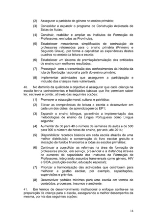 (2)   Assegurar a paridade do género no ensino primário;
      (3)   Consolidar e expandir o programa de Construção Acelerada de
            Salas de Aulas;
      (4)   Construir, reabilitar e ampliar os Institutos de Formação de
            Professores, em todas as Províncias;
      (5)   Estabelecer mecanismos simplificados de contratação de
            professores reformados para o ensino primário (Primeiro e
            Segundo Graus), por forma a capitalizar as experiências destes
            quadros no ensino da leitura e escrita;
      (6)   Estabelecer um sistema de premiação/emulação das entidades
            de ensino com melhores resultados;
      (7)   Prosseguir com a transmissão dos conhecimentos da história da
            luta de libertação nacional a partir do ensino primário;
      (8)   Implementar actividades que assegurem a participação e
            inclusão das crianças mais vulneráveis.
40.     No domínio da qualidade o objectivo é assegurar que cada criança na
escola tenha conhecimentos e habilidades básicas que lhe permitam saber
ler, escrever e contar, através das seguintes acções:
      (1)   Promover a educação moral, cultural e patriótica;
      (2)   Elevar as competências de leitura e escrita a desenvolver em
            cada um dos ciclos de aprendizagem do EP1;
      (3)   Expandir o ensino bilingue, garantindo a implementação das
            metodologias de ensino da Lingua Portuguesa como Língua
            segunda;
      (4)   Aumentar de 36 para 40 o número de semanas de aulas e de 500
            para 900 o número de horas de ensino, por ano, até 2014;
      (5)   Disponibilizar recursos básicos em cada escola através de uma
            melhor distribuição e conservação do livro escolar gratuito e
            alocação de fundos financeiros a todas as escolas primárias;
      (6)   Continuar a consolidar as reformas na área de formação de
            professores (inicial, em serviço, presencial e à distância) através
            do aumento da capacidade dos Institutos de Formação de
            Professores, integrando assuntos transversais como género, HIV
            e SIDA, produção escolar, educação especial);
      (7)   Priorizar a harmonização das actividades que contribuem para
            melhorar a gestão escolar, por exemplo, capacitações,
            supervisões e prémios;
      (8)   Desenvolver padrões mínimos para uma escola em termos de
            conteúdos, processos, insumos e ambiente.
41.   Em termos de desenvolvimento institucional o enfoque centra-se na
preparação da criança para a escola, assegurando o melhor desempenho da
mesma, por via das seguintes acções:



                                                                            14
 