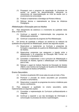 (1)   Prosseguir com o programa de capacitação de directores de
            escola, no quadro da descentralização, reforçando os
            mecanismos de responsabilização ao nível da escola com o
            envolvimento da comunidade;
      (2)   Finalizar e implementar a Estratégia da Primeira Infância;
      (3)   Reforçar técnica e materialmente as Zonas de Influência
            Pedagógica.

Alfabetização e Educação para os Adultos
42.    Para alargamento da cobertura e o incremento da qualidade nesta
área, o Governo irá:
      (1)   Continuar a expandir a implementação dos programas de
            Alfabetização existentes;
      (2)   Continuar a expansão do programa de Pós-Alfabetização.
43.    Em termos de qualidade o enfoque vai centrar-se na melhoria da
qualidade dos programas de Alfabetização, através das seguintes acções:
      (1)   Desenvolver e implementar os Curricula e programas de
            formação e capacitação de quadros de Alfabetização e Educação
            de Adultos;
      (2)   Desenvolver programas que assegurem a ligação entre a
            alfabetização e os programas de Educação Não Formal, em
            parceria com a Sociedade Civil;
      (3)   Consolidar e implementar o novo curriculum de Alfabetização e
            Educação de Adultos, ligando a alfabetização com habilidades
            para a vida;
      (4)   Reforçar o papel do Instituto Nacional de Educação de Adultos
            (INEA) e dos Centros de Formação de Quadros de Alfabetização
            e Educação de Adultos (CFQAEAs).

Ensino Secundário
      (1)   Construir anualmente 200 novas salas de aula em todo o País;
      (2)   Promover a provisão do ensino secundário por provedores
            privados e comunitários;
      (3)   Desenvolver e expandir os programas de ensino à distância para
            alunos e professores.
44.   Para assegurar a qualidade           no    ensino   secundário,    serão
implementadas as seguintes acções:
      (1)   Consolidar a implementação do Curriculum profissionalizante e
            integrado;
      (2)   Continuar a expandir o uso das tecnologias de informação e
            comunicação no processo de ensino e aprendizagem;




                                                                            15
 