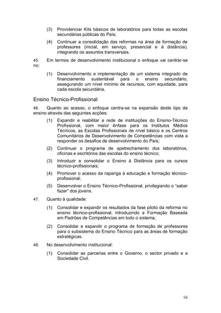 (3)   Providenciar Kits básicos de laboratórios para todas as escolas
            secundárias públicas do País;
      (4)   Continuar a consolidação das reformas na área de formação de
            professores (inicial, em serviço, presencial e à distância),
            integrando os assuntos transversais.
45.   Em termos de desenvolvimento institucional o enfoque vai centrar-se
no:
      (1)   Desenvolvimento e implementação de um sistema integrado de
            financiamento sustentável para o ensino secundário,
            assegurando um nível mínimo de recursos, com equidade, para
            cada escola secundária.

Ensino Técnico-Profissional
46.   Quanto ao acesso, o enfoque centra-se na expansão deste tipo de
ensino através das seguintes acções:
      (1)   Expandir e reabilitar a rede de instituições do Ensino-Técnico
            Profissional, com maior ênfase para os Institutos Médios
            Técnicos, as Escolas Profissionais de nível básico e os Centros
            Comunitários de Desenvolvimento de Competências com vista a
            responder os desafios de desenvolvimento do País;
      (2)   Continuar o programa de apetrechamento dos laboratórios,
            oficinas e escritórios das escolas do ensino técnico;
      (3)   Introduzir e consolidar o Ensino à Distância para os cursos
            técnico-profissionais;
      (4)   Promover o acesso da rapariga à educação e formação técnico-
            profissional;
      (5)   Desenvolver o Ensino Técnico-Profissional, privilegiando o “saber
            fazer” dos jovens.
47.   Quanto à qualidade:
      (1)   Consolidar e expandir os resultados da fase piloto da reforma no
            ensino técnico-profissional, introduzindo a Formação Baseada
            em Padrões de Competências em todo o sistema;
      (2)   Consolidar e expandir o programa de formação de professores
            para o subsistema do Ensino Técnico para as áreas de formação
            estratégicas.
48.   No desenvolvimento institucional:
      (1)   Consolidar as parcerias entre o Governo, o sector privado e a
            Sociedade Civil.




                                                                          16
 