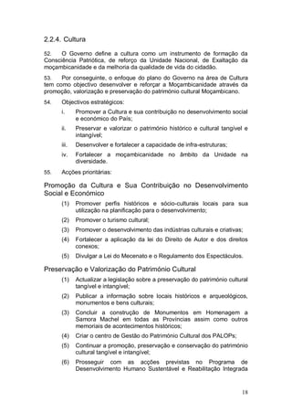 2.2.4. Cultura

52.   O Governo define a cultura como um instrumento de formação da
Consciência Patriótica, de reforço da Unidade Nacional, de Exaltação da
moçambicanidade e da melhoria da qualidade de vida do cidadão.
53.   Por conseguinte, o enfoque do plano do Governo na área de Cultura
tem como objectivo desenvolver e reforçar a Moçambicanidade através da
promoção, valorização e preservação do património cultural Moçambicano.
54.   Objectivos estratégicos:
      i.     Promover a Cultura e sua contribuição no desenvolvimento social
             e económico do País;
      ii.    Preservar e valorizar o património histórico e cultural tangível e
             intangível;
      iii.   Desenvolver e fortalecer a capacidade de infra-estruturas;
      iv.    Fortalecer a moçambicanidade no âmbito da Unidade na
             diversidade.
55.   Acções prioritárias:

Promoção da Cultura e Sua Contribuição no Desenvolvimento
Social e Económico
      (1)    Promover perfis históricos e sócio-culturais locais para sua
             utilização na planificação para o desenvolvimento;
      (2)    Promover o turismo cultural;
      (3)    Promover o desenvolvimento das indústrias culturais e criativas;
      (4)    Fortalecer a aplicação da lei do Direito de Autor e dos direitos
             conexos;
      (5)    Divulgar a Lei do Mecenato e o Regulamento dos Espectáculos.

Preservação e Valorização do Património Cultural
      (1)    Actualizar a legislação sobre a preservação do património cultural
             tangível e intangível;
      (2)    Publicar a informação sobre locais históricos e arqueológicos,
             monumentos e bens culturais;
      (3)    Concluir a construção de Monumentos em Homenagem a
             Samora Machel em todas as Províncias assim como outros
             memoriais de acontecimentos históricos;
      (4)    Criar o centro de Gestão do Património Cultural dos PALOPs;
      (5)    Continuar a promoção, preservação e conservação do património
             cultural tangível e intangível;
      (6)    Prosseguir com as acções previstas no Programa de
             Desenvolvimento Humano Sustentável e Reabilitação Integrada


                                                                            18
 