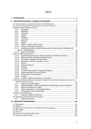 INDICE


I.     INTRODUÇÃO ................................................................................................................................. 4

II. OBJECTIVOS CENTRAL E GERAIS DO GOVERNO ................................................................. 5
     2.1. CONSOLIDAÇÃO DA UNIDADE NACIONAL, PAZ E DEMOCRACIA ....................................................... 5
     2.2. COMBATE À POBREZA E PROMOÇÃO DA CULTURA DE TRABALHO .................................................. 8
     DESENVOLVIMENTO HUMANO E SOCIAL ................................................................................................ 8
        2.2.1.   População ...................................................................................................................... 8
        2.2.2.   Habitação ..................................................................................................................... 10
        2.2.3.   Educação...................................................................................................................... 12
        2.2.4.   Cultura .......................................................................................................................... 18
        2.2.5.   Religião ......................................................................................................................... 19
        2.2.6.   Juventude ..................................................................................................................... 19
        2.2.7.   Desporto ....................................................................................................................... 22
        2.2.8.   Saúde ........................................................................................................................... 25
        2.2.9.   Mulher, Família e Acção Social .................................................................................. 30
        2.2.10. Ciência, Tecnologia e Inovação.................................................................................. 34
        2.2.11. Libertação Nacional, Defesa da Soberania e da Democracia e Deficientes de
            Guerra - Desmobilizados...................................................................................................... 36
        2.2.12. Água e Saneamento .................................................................................................... 38
     DESENVOLVIMENTO ECONÓMICO ........................................................................................................ 44
        2.2.13. Gestão Macroeconómica e Desenvolvimento do Sistema Financeiro .................... 44
        2.2.14. Desenvolvimento do Empresariado Nacional ............................................................ 48
        2.2.15. Promoção e Atracção do Investimento ...................................................................... 49
        2.2.16. Agricultura, Pecuária, Florestas e Fauna................................................................... 50
        2.2.17. Pescas .......................................................................................................................... 54
        2.2.18. Recursos Minerais ....................................................................................................... 57
        2.2.19. Indústria ........................................................................................................................ 60
        2.2.20. Comércio ...................................................................................................................... 61
        2.2.21. Comércio Internacional e Integração Regional ......................................................... 62
        2.2.22. Desenvolvimento de Infra-estruturas ......................................................................... 63
        2.2.23. Transportes e Comunicações ..................................................................................... 70
        2.2.24. Turismo......................................................................................................................... 73
        2.2.25. Trabalho, Higiene e Segurança, e Emprego ............................................................. 75
     2.3. BOA GOVERNAÇÃO, DESCENTRALIZAÇÃO, COMBATE À CORRUPÇÃO E PROMOÇÃO DA CULTURA
          DE PRESTAÇÃO DE CONTAS ......................................................................................................... 82
        2.3.1.   Reforma do Sector Público ......................................................................................... 82
        2.3.2.   Descentralização e Desenvolvimento da Administração Local e Autárquica ......... 85
        2.3.3.   Reforma do Sector da Justiça .................................................................................... 87
        2.3.4.   Ordem, Segurança e Tranquilidade Pública .............................................................. 89
        2.3.5.   Informação e Comunicação Social ............................................................................. 91
     2.4. REFORÇO DA SOBERANIA ............................................................................................................ 95
        2.4.1.   Defesa da Soberania Nacional ................................................................................... 95
     2.5. REFORÇO DA COOPERAÇÃO INTERNACIONAL............................................................................... 96
        2.5.1.   Relações Externas....................................................................................................... 96
III. ASSUNTOS TRANSVERSAIS ................................................................................................... 100
     3.1. DESMINAGEM ............................................................................................................................. 100
     3.2. AMBIENTE .................................................................................................................................. 101
     3.3. REDUÇÃO DO I MPACTO DA VULNERABILIDADE ÀS CALAMIDADES................................................ 102
     3.4. HIV E SIDA ............................................................................................................................... 104
     3.5. GÉNERO .................................................................................................................................... 107
     3.6. SEGURANÇA ALIMENTAR E NUTRIÇÃO ........................................................................................ 107
     3.7. DESENVOLVIMENTO RURAL ....................................................................................................... 109



                                                                                                                                                       2
 