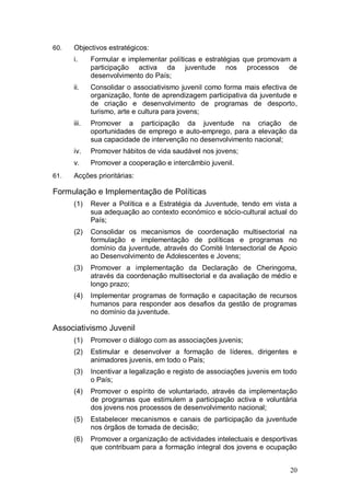 60.   Objectivos estratégicos:
      i.     Formular e implementar políticas e estratégias que promovam a
             participação activa da juventude nos processos de
             desenvolvimento do País;
      ii.    Consolidar o associativismo juvenil como forma mais efectiva de
             organização, fonte de aprendizagem participativa da juventude e
             de criação e desenvolvimento de programas de desporto,
             turismo, arte e cultura para jovens;
      iii.   Promover a participação da juventude na criação de
             oportunidades de emprego e auto-emprego, para a elevação da
             sua capacidade de intervenção no desenvolvimento nacional;
      iv.    Promover hábitos de vida saudável nos jovens;
      v.     Promover a cooperação e intercâmbio juvenil.
61.   Acções prioritárias:

Formulação e Implementação de Políticas
      (1)    Rever a Política e a Estratégia da Juventude, tendo em vista a
             sua adequação ao contexto económico e sócio-cultural actual do
             País;
      (2)    Consolidar os mecanismos de coordenação multisectorial na
             formulação e implementação de políticas e programas no
             domínio da juventude, através do Comité Intersectorial de Apoio
             ao Desenvolvimento de Adolescentes e Jovens;
      (3)    Promover a implementação da Declaração de Cheringoma,
             através da coordenação multisectorial e da avaliação de médio e
             longo prazo;
      (4)    Implementar programas de formação e capacitação de recursos
             humanos para responder aos desafios da gestão de programas
             no domínio da juventude.

Associativismo Juvenil
      (1)    Promover o diálogo com as associações juvenis;
      (2)    Estimular e desenvolver a formação de líderes, dirigentes e
             animadores juvenis, em todo o País;
      (3)    Incentivar a legalização e registo de associações juvenis em todo
             o País;
      (4)    Promover o espírito de voluntariado, através da implementação
             de programas que estimulem a participação activa e voluntária
             dos jovens nos processos de desenvolvimento nacional;
      (5)    Estabelecer mecanismos e canais de participação da juventude
             nos órgãos de tomada de decisão;
      (6)    Promover a organização de actividades intelectuais e desportivas
             que contribuam para a formação integral dos jovens e ocupação


                                                                           20
 