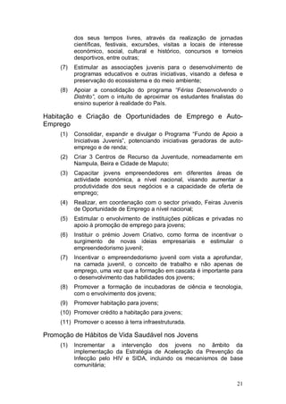 dos seus tempos livres, através da realização de jornadas
           científicas, festivais, excursões, visitas a locais de interesse
           económico, social, cultural e histórico, concursos e torneios
           desportivos, entre outras;
     (7)   Estimular as associações juvenis para o desenvolvimento de
           programas educativos e outras iniciativas, visando a defesa e
           preservação do ecossistema e do meio ambiente;
     (8)   Apoiar a consolidação do programa “Férias Desenvolvendo o
           Distrito”, com o intuito de aproximar os estudantes finalistas do
           ensino superior à realidade do País.

Habitação e Criação de Oportunidades de Emprego e Auto-
Emprego
     (1)   Consolidar, expandir e divulgar o Programa “Fundo de Apoio a
           Iniciativas Juvenis”, potenciando iniciativas geradoras de auto-
           emprego e de renda;
     (2)   Criar 3 Centros de Recurso da Juventude, nomeadamente em
           Nampula, Beira e Cidade de Maputo;
     (3)   Capacitar jovens empreendedores em diferentes áreas de
           actividade económica, a nível nacional, visando aumentar a
           produtividade dos seus negócios e a capacidade de oferta de
           emprego;
     (4)   Realizar, em coordenação com o sector privado, Feiras Juvenis
           de Oportunidade de Emprego a nível nacional;
     (5)   Estimular o envolvimento de instituições públicas e privadas no
           apoio à promoção de emprego para jovens;
     (6)   Instituir o prémio Jovem Criativo, como forma de incentivar o
           surgimento de novas ideias empresariais e estimular o
           empreendedorismo juvenil;
     (7)   Incentivar o empreendedorismo juvenil com vista a aprofundar,
           na camada juvenil, o conceito de trabalho e não apenas de
           emprego, uma vez que a formação em cascata é importante para
           o desenvolvimento das habilidades dos jovens;
     (8)   Promover a formação de incubadoras de ciência e tecnologia,
           com o envolvimento dos jovens;
     (9)   Promover habitação para jovens;
     (10) Promover crédito a habitação para jovens;
     (11) Promover o acesso à terra infraestruturada.

Promoção de Hábitos de Vida Saudável nos Jovens
     (1)   Incrementar a intervenção dos jovens no âmbito da
           implementação da Estratégia de Aceleração da Prevenção da
           Infecção pelo HIV e SIDA, incluindo os mecanismos de base
           comunitária;


                                                                         21
 