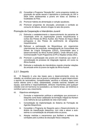 (2)    Consolidar o Programa “Geração Biz”, como programa modelo na
             promoção da saúde sexual e reprodutiva e prevenção do HIV e
             SIDA entre adolescentes e jovens em todos os Distritos e
             localidades do País;
      (3)    Promover hábitos de alimentação e nutrição saudáveis;
      (4)    Promover programas de educação, prevenção e combate ao
             consumo do tabaco, álcool e drogas no seio dos jovens.

Promoção da Cooperação e Intercâmbio Juvenil
      (1)    Estimular o estabelecimento e desenvolvimento de parcerias de
             cooperação entre as organizações juvenis moçambicanas e
             outras dos Países da África Austral, dos Países de língua oficial
             portuguesa e dos Países de acolhimento de emigrantes
             moçambicanos;
      (2)    Reforçar a participação de Moçambique em organismos
             internacionais da juventude, nomeadamente da Comunidade dos
             Países de Língua Portuguesa (CPLP), Comunidade para o
             Desenvolvimento da África Austral (SADC), União Africana (UA),
             Commonwealth Youth Programme (CYP) e Nações Unidas (NU);
      (3)    Promover a participação dos jovens em iniciativas que visem a
             concretização do processo de integração regional, em curso na
             África Austral;
      (4)    Estimular a realização de intercâmbios visando cimentar relações
             de amizade entre os jovens da região da África Austral.

2.2.7. Desporto

62.    O Desporto é uma das bases para o desenvolvimento cívico do
cidadão, ao contribuir para que os jovens e praticantes no geral desenvolvam
o espírito de racionalismo, competitividade, sacrifício e iniciativa, bem como
outros valores como a ética, solidariedade, unidade nacional, trabalho em
equipa, auto-estima e responsabilidade, atributos importantes para qualquer
cidadão viver em harmonia na sociedade e, ao mesmo tempo, ser dinâmico e
contribuir para o seu crescimento.
63.   Objectivos estratégicos:
      i.     Formular e implementar políticas e estratégias que promovam o
             Desporto como factor catalisador da formação integral do Homem
             e da melhoria da sua qualidade de vida e bem-estar;
      ii.    Consolidação da implementação do Sistema de Formação de
             Agentes Desportivos;
      iii.   Consolidar o Programa de Desporto para o Desenvolvimento no
             âmbito da massificação desportiva, com vista a elevar a auto-
             estima e a consolidação da amizade entre os povos;
      iv.    Adoptar medidas e mecanismos que facilitem a melhoria das
             condições para a prática da educação física e desporto;


                                                                           22
 