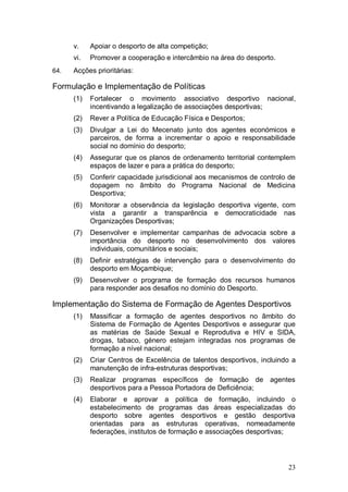 v.    Apoiar o desporto de alta competição;
      vi.   Promover a cooperação e intercâmbio na área do desporto.
64.   Acções prioritárias:

Formulação e Implementação de Políticas
      (1)   Fortalecer o movimento associativo desportivo nacional,
            incentivando a legalização de associações desportivas;
      (2)   Rever a Política de Educação Física e Desportos;
      (3)   Divulgar a Lei do Mecenato junto dos agentes económicos e
            parceiros, de forma a incrementar o apoio e responsabilidade
            social no domínio do desporto;
      (4)   Assegurar que os planos de ordenamento territorial contemplem
            espaços de lazer e para a prática do desporto;
      (5)   Conferir capacidade jurisdicional aos mecanismos de controlo de
            dopagem no âmbito do Programa Nacional de Medicina
            Desportiva;
      (6)   Monitorar a observância da legislação desportiva vigente, com
            vista a garantir a transparência e democraticidade nas
            Organizações Desportivas;
      (7)   Desenvolver e implementar campanhas de advocacia sobre a
            importância do desporto no desenvolvimento dos valores
            individuais, comunitários e sociais;
      (8)   Definir estratégias de intervenção para o desenvolvimento do
            desporto em Moçambique;
      (9)   Desenvolver o programa de formação dos recursos humanos
            para responder aos desafios no domínio do Desporto.

Implementação do Sistema de Formação de Agentes Desportivos
      (1)   Massificar a formação de agentes desportivos no âmbito do
            Sistema de Formação de Agentes Desportivos e assegurar que
            as matérias de Saúde Sexual e Reprodutiva e HIV e SIDA,
            drogas, tabaco, género estejam integradas nos programas de
            formação a nível nacional;
      (2)   Criar Centros de Excelência de talentos desportivos, incluindo a
            manutenção de infra-estruturas desportivas;
      (3)   Realizar programas específicos de formação de agentes
            desportivos para a Pessoa Portadora de Deficiência;
      (4)   Elaborar e aprovar a política de formação, incluindo o
            estabelecimento de programas das áreas especializadas do
            desporto sobre agentes desportivos e gestão desportiva
            orientadas para as estruturas operativas, nomeadamente
            federações, institutos de formação e associações desportivas;




                                                                         23
 
