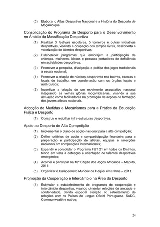(5)   Elaborar o Atlas Desportivo Nacional e a História do Desporto de
           Moçambique.

Consolidação do Programa de Desporto para o Desenvolvimento
no Âmbito da Massificação Desportiva
     (1)   Realizar 3 festivais escolares, 5 torneiros e outras iniciativas
           desportivas, visando a ocupação dos tempos livres, descoberta e
           valorização de talentos desportivos;
     (2)   Estabelecer programas que encorajem a participação de
           crianças, mulheres, idosos e pessoas portadoras de deficiência
           em actividades desportivas;
     (3)   Promover a pesquisa, divulgação e prática dos jogos tradicionais
           à escala nacional;
     (4)   Promover a criação de núcleos desportivos nos bairros, escolas e
           locais de trabalho, em coordenação com os órgãos locais e
           autárquicos;
     (5)   Incentivar a criação de um movimento associativo nacional
           integrando as velhas glórias moçambicanas, visando a sua
           actuação como facilitadores na promoção de acções de formação
           dos jovens atletas nacionais.

Adopção de Medidas e Mecanismos para a Prática da Educação
Física e Desporto
     (1)   Construir e reabilitar infra-estruturas desportivas.

Apoio ao Desporto de Alta Competição
     (1)   Implementar o plano de acção nacional para a alta competição;
     (2)   Definir critérios de apoio e comparticipação financeira para a
           preparação e participação de atletas, equipas e selecções
           nacionais em competições internacionais;
     (3)   Expandir e consolidar o Programa FUT 21 em todos os Distritos,
           tendo em vista a detecção e orientação de talentos desportivos
           emergentes;
     (4)   Acolher e participar na 10ª Edição dos Jogos Africanos – Maputo,
           2011;
     (5)   Organizar o Campeonato Mundial de Hóquei em Patins – 2011.

Promoção da Cooperação e Intercâmbio na Área do Desporto
     (1)   Estimular o estabelecimento de programas de cooperação e
           intercâmbio desportivo, visando cimentar relações de amizade e
           solidariedade, dando especial atenção ao estreitamento de
           relações com os Países de Língua Oficial Portuguesa, SADC,
           Commonwealth e outros;



                                                                           24
 