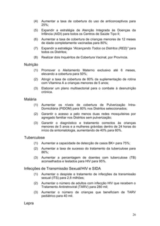 (4)   Aumentar a taxa de cobertura do uso de anticonceptivos para
              25%;
        (5)   Expandir a estratégia de Atenção Integrada às Doenças da
              Infância (AIDI) para todos os Centros de Saúde Tipo II;
        (6)   Aumentar a taxa de cobertura de crianças menores de 12 meses
              de idade completamente vacinadas para 80%;
        (7)   Expandir a estratégia “Alcançando Todos os Distritos (RED)” para
              todos os Distritos;
        (8)   Realizar dois Inquéritos de Cobertura Vacinal, por Província.

Nutrição
        (1)   Promover o Aleitamento Materno exclusivo até 6 meses,
              elevando a cobertura para 50%;
        (2)   Atingir a taxa de cobertura de 80% da suplementação de rotina
              com Vitamina A a crianças menores de 5 anos;
        (3)   Elaborar um plano multisectorial para o combate à desnutrição
              crónica.

Malária
        (1)   Aumentar os níveis de cobertura de Pulverização Intra-
              Domiciliária (PIDOM) para 80% nos Distritos seleccionados;
        (2)   Garantir o acesso a pelo menos duas redes mosquiteiras por
              agregado familiar nos Distritos sem pulverização;
        (3)   Garantir o diagnóstico e tratamento correctos às crianças
              menores de 5 anos e a mulheres grávidas dentro de 24 horas do
              início da sintomatologia, aumentando de 40% para 60%.

Tuberculose
        (1)   Aumentar a capacidade de detecção de casos BK+ para 75%;
        (2)   Aumentar a taxa de sucesso do tratamento da tuberculose para
              86%;
        (3)   Aumentar a percentagem de doentes com tuberculose (TB)
              aconselhados e testados para HIV para 95%.

Infecções de Transmissão Sexual/HIV e SIDA
        (1)   Aumentar o despiste e tratamento de infecções da transmissão
              sexual (ITS) para 2,8 milhões;
        (2)   Aumentar o número de adultos com infecção HIV que recebem o
              Tratamento Antiretroviral (TARV) para 280 mil;
        (3)   Aumentar o número de crianças que beneficiam de TARV
              pediátrico para 40 mil.

Lepra


                                                                              26
 