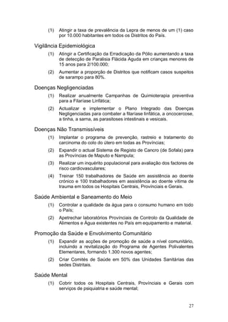 (1)   Atingir a taxa de prevalência da Lepra de menos de um (1) caso
           por 10.000 habitantes em todos os Distritos do País.

Vigilância Epidemiológica
     (1)   Atingir a Certificação da Erradicação da Pólio aumentando a taxa
           de detecção de Paralisia Flácida Aguda em crianças menores de
           15 anos para 2/100.000;
     (2)   Aumentar a proporção de Distritos que notificam casos suspeitos
           de sarampo para 80%.

Doenças Negligenciadas
     (1)   Realizar anualmente Campanhas de Quimioterapia preventiva
           para a Filaríase Linfática;
     (2)   Actualizar e implementar o Plano Integrado das Doenças
           Negligenciadas para combater a filaríase linfática, a oncocercose,
           a tinha, a sarna, as parasitoses intestinais e vesicais.

Doenças Não Transmissíveis
     (1)   Implantar o programa de prevenção, rastreio e tratamento do
           carcinoma do colo do útero em todas as Províncias;
     (2)   Expandir o actual Sistema de Registo de Cancro (de Sofala) para
           as Províncias de Maputo e Nampula;
     (3)   Realizar um inquérito populacional para avaliação dos factores de
           risco cardiovasculares;
     (4)   Treinar 150 trabalhadores de Saúde em assistência ao doente
           crónico e 100 trabalhadores em assistência ao doente vítima de
           trauma em todos os Hospitais Centrais, Provínciais e Gerais.

Saúde Ambiental e Saneamento do Meio
     (1)   Controlar a qualidade da água para o consumo humano em todo
           o País;
     (2)   Apetrechar laboratórios Provínciais de Controlo da Qualidade de
           Alimentos e Água existentes no País em equipamento e material.

Promoção da Saúde e Envolvimento Comunitário
     (1)   Expandir as acções de promoção de saúde a nível comunitário,
           incluindo a revitalização do Programa de Agentes Polivalentes
           Elementares, formando 1.300 novos agentes;
     (2)   Criar Comités de Saúde em 50% das Unidades Sanitárias das
           sedes Distritais.

Saúde Mental
     (1)   Cobrir todos os Hospitais Centrais, Provínciais e Gerais com
           serviços de psiquiatria e saúde mental;


                                                                          27
 