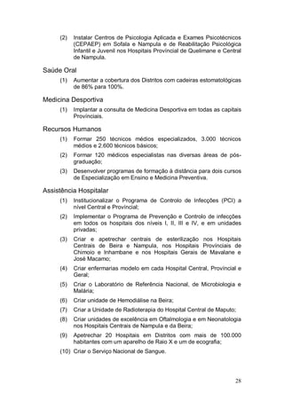 (2)   Instalar Centros de Psicologia Aplicada e Exames Psicotécnicos
           (CEPAEP) em Sofala e Nampula e de Reabilitação Psicológica
           Infantil e Juvenil nos Hospitais Províncial de Quelimane e Central
           de Nampula.

Saúde Oral
     (1)   Aumentar a cobertura dos Distritos com cadeiras estomatológicas
           de 86% para 100%.

Medicina Desportiva
     (1)   Implantar a consulta de Medicina Desportiva em todas as capitais
           Provínciais.

Recursos Humanos
     (1)   Formar 250 técnicos médios especializados, 3.000 técnicos
           médios e 2.600 técnicos básicos;
     (2)   Formar 120 médicos especialistas nas diversas áreas de pós-
           graduação;
     (3)   Desenvolver programas de formação à distância para dois cursos
           de Especialização em Ensino e Medicina Preventiva.

Assistência Hospitalar
     (1)   Institucionalizar o Programa de Controlo de Infecções (PCI) a
           nível Central e Províncial;
     (2)   Implementar o Programa de Prevenção e Controlo de infecções
           em todos os hospitais dos níveis I, II, III e IV, e em unidades
           privadas;
     (3)   Criar e apetrechar centrais de esterilização nos Hospitais
           Centrais de Beira e Nampula, nos Hospitais Provínciais de
           Chimoio e Inhambane e nos Hospitais Gerais de Mavalane e
           José Macamo;
     (4)   Criar enfermarias modelo em cada Hospital Central, Províncial e
           Geral;
     (5)   Criar o Laboratório de Referência Nacional, de Microbiologia e
           Malária;
     (6)   Criar unidade de Hemodiálise na Beira;
     (7)   Criar a Unidade de Radioterapia do Hospital Central de Maputo;
     (8)   Criar unidades de excelência em Oftalmologia e em Neonatologia
           nos Hospitais Centrais de Nampula e da Beira;
     (9)   Apetrechar 20 Hospitais em Distritos com mais de 100.000
           habitantes com um aparelho de Raio X e um de ecografia;
     (10) Criar o Serviço Nacional de Sangue.




                                                                          28
 