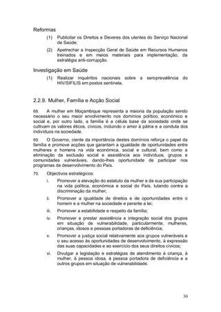 Reformas
      (1)    Publicitar os Direitos e Deveres dos utentes do Serviço Nacional
             de Saúde;
      (2)    Apetrechar a Inspecção Geral de Saúde em Recursos Humanos
             treinados e em meios materiais para implementação, da
             estratégia anti-corrupção.

Investigação em Saúde
      (1)    Realizar inquéritos nacionais sobre a seroprevalência do
             HIV/SIFILIS em postos sentinela.


2.2.9. Mulher, Família e Acção Social

68.    A mulher em Moçambique representa a maioria da população sendo
necessário o seu maior envolvimento nos domínios político, económico e
social e, por outro lado, a família é a célula base da sociedade onde se
cultivam os valores éticos, cívicos, incluindo o amor à pátria e a conduta dos
indivíduos na sociedade.
69.    O Governo, ciente da importância destes domínios reforça o papel da
família e promove acções que garantam a igualdade de oportunidades entre
mulheres e homens na vida económica, social e cultural, bem como a
eliminação da exclusão social e assistência aos indivíduos, grupos e
comunidades vulneráveis, dando-lhes oportunidade de participar nos
programas de desenvolvimento do País.
70.   Objectivos estratégicos:
      i.     Promover a elevação do estatuto da mulher e da sua participação
             na vida política, económica e social do País, lutando contra a
             discriminação da mulher;
      ii.    Promover a igualdade de direitos e de oportunidades entre o
             homem e a mulher na sociedade e perante a lei;
      iii.   Promover a estabilidade e respeito da família;
      iv.    Promover e prestar assistência e integração social dos grupos
             em situação de vulnerabilidade, particularmente, mulheres,
             crianças, idosos e pessoas portadoras de deficiência;
      v.     Promover a justiça social relativamente aos grupos vulneráveis e
             o seu acesso às oportunidades de desenvolvimento, à expressão
             das suas capacidades e ao exercício dos seus direitos cívicos;
      vi.    Divulgar a legislação e estratégias de atendimento à criança, à
             mulher, à pessoa idosa, à pessoa portadora de deficiência e a
             outros grupos em situação de vulnerabilidade.




                                                                           30
 