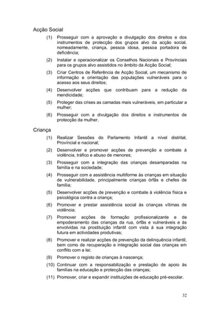 Acção Social
     (1)   Prosseguir com a aprovação e divulgação dos direitos e dos
           instrumentos de protecção dos grupos alvo da acção social,
           nomeadamente, criança, pessoa idosa, pessoa portadora de
           deficiência;
     (2)   Instalar e operacionalizar os Conselhos Nacionais e Provínciais
           para os grupos alvo assistidos no âmbito da Acção Social;
     (3)   Criar Centros de Referência de Acção Social, um mecanismo de
           informação e orientação das populações vulneráveis para o
           acesso aos seus direitos;
     (4)   Desenvolver acções que contribuam para a redução da
           mendicidade;
     (5)   Proteger das crises as camadas mais vulneráveis, em particular a
           mulher;
     (6)   Prosseguir com a divulgação dos direitos e instrumentos de
           protecção da mulher.

Criança
     (1)   Realizar Sessões do Parlamento Infantil a nível distrital,
           Províncial e nacional;
     (2)   Desenvolver e promover acções de prevenção e combate à
           violência, tráfico e abuso de menores;
     (3)   Prosseguir com a integração das crianças desamparadas na
           família e na sociedade;
     (4)   Prosseguir com a assistência multiforme às crianças em situação
           de vulnerabilidade, principalmente crianças órfãs e chefes de
           família;
     (5)   Desenvolver acções de prevenção e combate à violência física e
           psicológica contra a criança;
     (6)   Promover e prestar assistência social às crianças vítimas de
           violência;
     (7)   Promover acções de formação profissionalizante e de
           empoderamento das crianças da rua, órfãs e vulneráveis e às
           envolvidas na prostituição infantil com vista à sua integração
           futura em actividades produtivas;
     (8)   Promover e realizar acções de prevenção da delinquência infantil,
           bem como de recuperação e integração social das crianças em
           conflito com a lei;
     (9)   Promover o registo de crianças à nascença;
     (10) Continuar com a responsabilização e prestação de apoio às
          famílias na educação e protecção das crianças;
     (11) Promover, criar e expandir instituições de educação pré-escolar.



                                                                         32
 