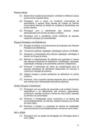 Pessoa Idosa
     (1)   Desenvolver acções de prevenção e combate à violência e abuso
           sexual contra a pessoa idosa;
     (2)   Prosseguir com o apoio as iniciativas comunitárias de
           atendimento à pessoa idosa através de criação de Centros
           Comunitários Abertos no âmbito do combate à mendicidade nas
           zonas urbanas;
     (3)   Prosseguir com o atendimento das pessoas                     idosas
           desamparadas nos Centros de Apoio à Velhice;
     (4)   Prosseguir com a assistência social multiforme às pessoas
           idosas em situação de vulnerabilidade.

Pessoa Portadora de Deficiência
     (1)   Divulgar os direitos e os instrumentos de protecção das Pessoas
           Portadoras de Deficiência;
     (2)   Transcrever políticas, legislação, estratégias e planos, em Braille;
     (3)   Assegurar a interpretação das políticas, legislação, estratégias e
           planos, em língua de sinais;
     (4)   Reforçar a implementação de medidas que garantam o acesso
           das pessoas portadoras de deficiência à reabilitação, educação,
           capacitação, emprego e às actividades culturais e desportivas;
     (5)   Promover a distribuição de meios de compensação para as
           pessoas portadoras de deficiência desprovidas de recursos e
           vivendo em situação de pobreza;
     (6)   Integrar crianças e jovens portadoras de deficiência no ensino
           inclusivo;
     (7)   Promover, criar e expandir escolas especiais para o atendimento
           das crianças com necessidades educativas especiais.

Outros Grupos Vulneráveis
     (1)   Prosseguir com as acções de prevenção e de combate à tóxico-
           dependência e de atendimento aos ex-tóxico dependentes,
           ex-reclusos, doentes crónicos e vítimas de maus tratos, baseado
           na família e na comunidade;
     (2)   Promover a reintegração social, económica e na família dos
           ex-toxicodependentes, ex-reclusos, doentes crónicos e ex-vítimas
           de maus tratos;
     (3)   Promover a criação e a expansão de centros de reabilitação
           psico-social para os toxicodependentes e vítimas de maus tratos.

HIV e SIDA
     (1)   Prosseguir com as acções de divulgação de informação sobre o
           HIV e SIDA;


                                                                             33
 
