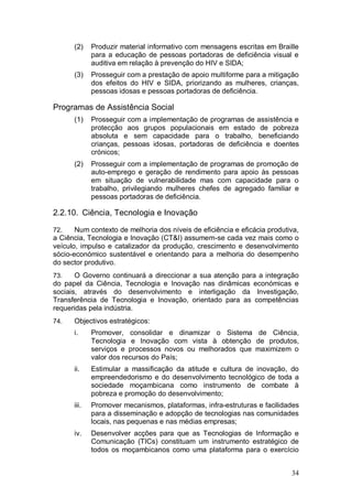 (2)    Produzir material informativo com mensagens escritas em Braille
             para a educação de pessoas portadoras de deficiência visual e
             auditiva em relação à prevenção do HIV e SIDA;
      (3)    Prosseguir com a prestação de apoio multiforme para a mitigação
             dos efeitos do HIV e SIDA, priorizando as mulheres, crianças,
             pessoas idosas e pessoas portadoras de deficiência.

Programas de Assistência Social
      (1)    Prosseguir com a implementação de programas de assistência e
             protecção aos grupos populacionais em estado de pobreza
             absoluta e sem capacidade para o trabalho, beneficiando
             crianças, pessoas idosas, portadoras de deficiência e doentes
             crónicos;
      (2)    Prosseguir com a implementação de programas de promoção de
             auto-emprego e geração de rendimento para apoio às pessoas
             em situação de vulnerabilidade mas com capacidade para o
             trabalho, privilegiando mulheres chefes de agregado familiar e
             pessoas portadoras de deficiência.

2.2.10. Ciência, Tecnologia e Inovação

72.    Num contexto de melhoria dos níveis de eficiência e eficácia produtiva,
a Ciência, Tecnologia e Inovação (CT&I) assumem-se cada vez mais como o
veículo, impulso e catalizador da produção, crescimento e desenvolvimento
sócio-económico sustentável e orientando para a melhoria do desempenho
do sector produtivo.
73.    O Governo continuará a direccionar a sua atenção para a integração
do papel da Ciência, Tecnologia e Inovação nas dinâmicas económicas e
sociais, através do desenvolvimento e interligação da Investigação,
Transferência de Tecnologia e Inovação, orientado para as competências
requeridas pela indústria.
74.   Objectivos estratégicos:
      i.     Promover, consolidar e dinamizar o Sistema de Ciência,
             Tecnologia e Inovação com vista à obtenção de produtos,
             serviços e processos novos ou melhorados que maximizem o
             valor dos recursos do País;
      ii.    Estimular a massificação da atitude e cultura de inovação, do
             empreendedorismo e do desenvolvimento tecnológico de toda a
             sociedade moçambicana como instrumento de combate à
             pobreza e promoção do desenvolvimento;
      iii.   Promover mecanismos, plataformas, infra-estruturas e facilidades
             para a disseminação e adopção de tecnologias nas comunidades
             locais, nas pequenas e nas médias empresas;
      iv.    Desenvolver acções para que as Tecnologias de Informação e
             Comunicação (TICs) constituam um instrumento estratégico de
             todos os moçambicanos como uma plataforma para o exercício


                                                                           34
 