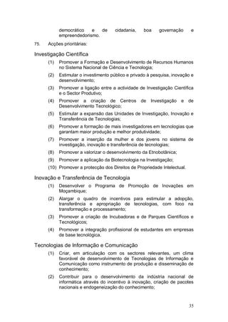 democrático   e   de       cidadania,    boa    governação       e
            empreendedorismo.
75.   Acções prioritárias:

Investigação Científica
      (1)   Promover a Formação e Desenvolvimento de Recursos Humanos
            no Sistema Nacional de Ciência e Tecnologia;
      (2)   Estimular o investimento público e privado à pesquisa, inovação e
            desenvolvimento;
      (3)   Promover a ligação entre a actividade de Investigação Científica
            e o Sector Produtivo;
      (4)   Promover a criação de Centros           de   Investigação   e   de
            Desenvolvimento Tecnológico;
      (5)   Estimular a expansão das Unidades de Investigação, Inovação e
            Transferência de Tecnologias;
      (6)   Promover a formação de mais investigadores em tecnologias que
            garantam maior produção e melhor produtividade;
      (7)   Promover a inserção da mulher e dos jovens no sistema de
            investigação, inovação e transferência de tecnologias;
      (8)   Promover a valorizar o desenvolvimento da Etnobotânica;
      (9)   Promover a aplicação da Biotecnologia na Investigação;
      (10) Promover a protecção dos Direitos de Propriedade Intelectual.

Inovação e Transferência de Tecnologia
      (1)   Desenvolver o Programa de Promoção de Inovações em
            Moçambique;
      (2)   Alargar o quadro de incentivos para estimular a adopção,
            transferência e apropriação de tecnologias, com foco na
            transformação e processamento;
      (3)   Promover a criação de Incubadoras e de Parques Científicos e
            Tecnológicos;
      (4)   Promover a integração profissional de estudantes em empresas
            de base tecnológica.

Tecnologias de Informação e Comunicação
      (1)   Criar, em articulação com os sectores relevantes, um clima
            favorável de desenvolvimento de Tecnologias de Informação e
            Comunicação como instrumento de produção e disseminação de
            conhecimento;
      (2)   Contribuir para o desenvolvimento da indústria nacional de
            informática através do incentivo à inovação, criação de pacotes
            nacionais e endogeneização do conhecimento;



                                                                            35
 
