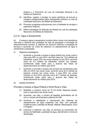 História e o Património da Luta de Libertação Nacional e da
            Defesa da Soberania;
      (3)   Identificar, registar e divulgar os actos patrióticos de bravura e
            coragem protagonizados pelos participantes directos na Luta de
            Libertação Nacional e da Defesa da Soberania;
      (4)   Promover programas educacionais com a finalidade de divulgar o
            património histórico;
      (5)   Definir estratégias da definição da História da Luta de Libertação
            Nacional e da Defesa de Soberania.

2.2.12. Água e Saneamento

80.    O acesso a água e saneamento constitui factor chave e de importância
vital para a melhoria das condições de vida da população e promoção do
desenvolvimento humano. É objectivo do Governo melhorar a prestação de
serviços e aumentar os níveis de cobertura no abastecimento de água e
saneamento à população.
81.   Objectivos estratégicos:
      i.    Aumentar a provisão e acesso à água potável nas zonas rurais e
            vilas para 69% no ano 2014, servindo cerca de 13,5 milhões de
            habitantes, e para 70% nas zonas urbanas no ano 2014, servindo
            cerca de 4,0 milhões de habitantes vivendo nas cidades,
            contribuindo deste modo para o alcance das metas de
            desenvolvimento do milénio para 2015;
      ii.   Aumentar a provisão e acesso dos serviços de saneamento para
            48% em 2014 nas zonas rurais, servindo cerca de 8 milhões de
            pessoas vivendo nas zonas rurais, e para 80% nas zonas
            urbanas no ano 2014, servindo cerca de 7 milhões de pessoas,
            contribuindo deste modo para o alcance das metas de
            desenvolvimento do milénio para 2015.
82.   Acções prioritárias:

Provisão e Acesso à Água Potável a Nível Rural e Vilas
      (1)   Reabilitar e construir cerca de 10 mil fontes dispersas (poços,
            furos e nascentes) nas zonas rurais;
      (2)   Aumentar, nas vilas, o número de ligações domiciliárias em 30
            mil e o número de fontanários públicos em 200;
      (3)   Continuar a reabilitação e manutenção dos sistemas de
            abastecimento de água existentes nas vilas, com particular
            incidência para o planalto de Mueda, Mabote, Massangena, Guro
            e Chigubo;
      (4)   Continuar a melhorar, nas vilas, os serviços ao consumidor em
            termos de fiabilidade, qualidade da água, atendimento e horas de
            distribuição;



                                                                           38
 