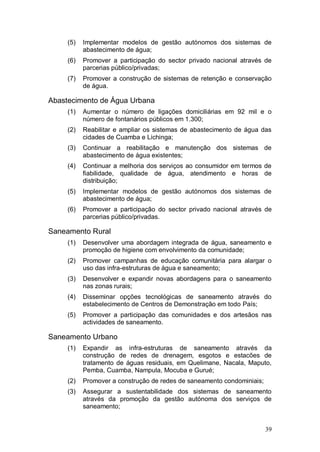 (5)   Implementar modelos de gestão autónomos dos sistemas de
           abastecimento de água;
     (6)   Promover a participação do sector privado nacional através de
           parcerias público/privadas;
     (7)   Promover a construção de sistemas de retenção e conservação
           de água.

Abastecimento de Água Urbana
     (1)   Aumentar o número de ligações domiciliárias em 92 mil e o
           número de fontanários públicos em 1.300;
     (2)   Reabilitar e ampliar os sistemas de abastecimento de água das
           cidades de Cuamba e Lichinga;
     (3)   Continuar a reabilitação e manutenção dos sistemas de
           abastecimento de água existentes;
     (4)   Continuar a melhoria dos serviços ao consumidor em termos de
           fiabilidade, qualidade de água, atendimento e horas de
           distribuição;
     (5)   Implementar modelos de gestão autónomos dos sistemas de
           abastecimento de água;
     (6)   Promover a participação do sector privado nacional através de
           parcerias público/privadas.

Saneamento Rural
     (1)   Desenvolver uma abordagem integrada de água, saneamento e
           promoção de higiene com envolvimento da comunidade;
     (2)   Promover campanhas de educação comunitária para alargar o
           uso das infra-estruturas de água e saneamento;
     (3)   Desenvolver e expandir novas abordagens para o saneamento
           nas zonas rurais;
     (4)   Disseminar opções tecnológicas de saneamento através do
           estabelecimento de Centros de Demonstração em todo País;
     (5)   Promover a participação das comunidades e dos artesãos nas
           actividades de saneamento.

Saneamento Urbano
     (1)   Expandir as infra-estruturas de saneamento através da
           construção de redes de drenagem, esgotos e estacões de
           tratamento de águas residuais, em Quelimane, Nacala, Maputo,
           Pemba, Cuamba, Nampula, Mocuba e Gurué;
     (2)   Promover a construção de redes de saneamento condominiais;
     (3)   Assegurar a sustentabilidade dos sistemas de saneamento
           através da promoção da gestão autónoma dos serviços de
           saneamento;


                                                                        39
 