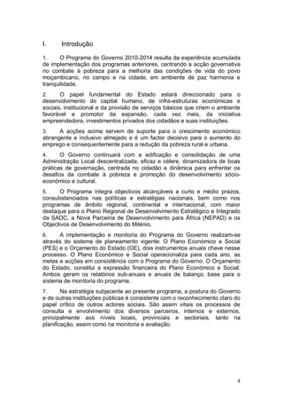 I.     Introdução

1.     O Programa do Governo 2010-2014 resulta da experiência acumulada
de implementação dos programas anteriores, centrando a acção governativa
no combate à pobreza para a melhoria das condições de vida do povo
moçambicano, no campo e na cidade, em ambiente de paz harmonia e
tranquilidade.
2.     O papel fundamental do Estado estará direccionado para o
desenvolvimento do capital humano, de infra-estruturas económicas e
sociais, institucional e da provisão de serviços básicos que criem o ambiente
favorável e promotor da expansão, cada vez mais, da iniciativa
empreendedora, investimentos privados dos cidadãos e suas instituições.
3.    A acções acima servem de suporte para o crescimento económico
abrangente e inclusivo almejado e é um factor decisivo para o aumento do
emprego e consequentemente para a redução da pobreza rural e urbana.
4.     O Governo continuará com a edificação e consolidação de uma
Administração Local descentralizada, eficaz e célere, dinamizadora de boas
práticas de governação, centrada no cidadão e dinâmica para enfrentar os
desafios da combate à pobreza e promoção do desenvolvimento sócio-
económico e cultural.
5.     O Programa integra objectivos alcançáveis a curto e médio prazos,
consubstanciados nas políticas e estratégias nacionais, bem como nos
programas de âmbito regional, continental e internacional, com maior
destaque para o Plano Regional de Desenvolvimento Estratégico e Integrado
da SADC, a Nova Parceiria de Desenvolvimento para África (NEPAD) e os
Objectivos de Desenvolvimento do Milénio.
6.    A implementação e monitoria do Programa do Governo realizam-se
através do sistema de planeamento vigente: O Plano Económico e Social
(PES) e o Orçamento do Estado (OE), dois instrumentos anuais chave nesse
processo. O Plano Económico e Social operacionaliza para cada ano, as
metas e acções em consistência com o Programa do Governo. O Orçamento
do Estado, constitui a expressão financeira do Plano Económico e Social.
Ambos geram os relatórios sub-anuais e anuais de balanço, base para o
sistema de monitoria do programa.
7.      Na estratégia subjacente ao presente programa, a postura do Governo
e de outras instituições públicas é consistente com o reconhecimento claro do
papel crítico de outros actores sociais. São assim vitais os processos de
consulta e envolvimento dos diversos parceiros, internos e externos,
principalmente aos níveis locais, provinciais e sectoriais, tanto na
planificação, assim como na monitoria e avaliação.




                                                                           4
 