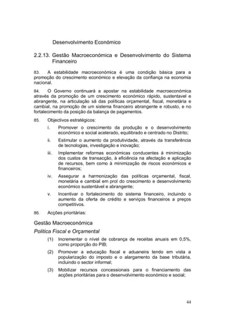 Desenvolvimento Económico

2.2.13. Gestão Macroeconómica e Desenvolvimento do Sistema
        Financeiro

83.   A estabilidade macroeconómica é uma condição básica para a
promoção do crescimento económico e elevação da confiança na economia
nacional.
84.    O Governo continuará a apostar na estabilidade macroeconómica
através da promoção de um crescimento económico rápido, sustentavel e
abrangente, na articulação sã das políticas orçamental, fiscal, monetária e
cambial, na promoção de um sistema financeiro abrangente e robusto, e no
fortalecimento da posição da balança de pagamentos.
85.   Objectivos estratégicos:
      i.       Promover o crescimento da produção e o desenvolvimento
               económico e social acelerado, equilibrado e centrado no Distrito;
      ii.      Estimular o aumento da produtividade, através da transferência
               de tecnologias, investigação e inovação;
      iii.     Implementar reformas económicas conducentes à minimização
               dos custos de transacção, à eficiência na afectação e aplicação
               de recursos, bem como à minimização de riscos económicos e
               financeiros;
      iv.      Assegurar a harmonização das políticas orçamental, fiscal,
               monetária e cambial em prol do crescimento e desenvolvimento
               económico sustentável e abrangente;
      v.       Incentivar o fortalecimento do sistema financeiro, incluindo o
               aumento da oferta de crédito e serviços financeiros a preços
               competitivos.
86.   Acções prioritárias:

Gestão Macroeconómica
Politica Fiscal e Orçamental
      (1)      Incrementar o nível de cobrança de receitas anuais em 0,5%,
               como proporção do PIB;
      (2)      Promover a educação fiscal e aduaneira tendo em vista a
               popularização do imposto e o alargamento da base tributária,
               incluindo o sector informal;
      (3)      Mobilizar recursos concessionais para o financiamento das
               acções prioritárias para o desenvolvimento económico e social;




                                                                             44
 