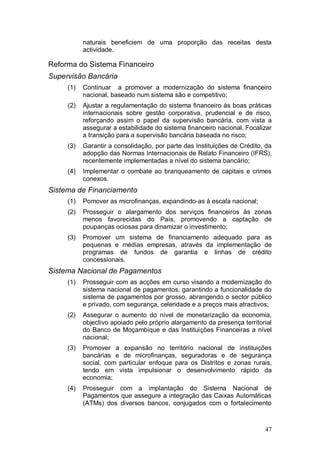 naturais beneficiem de uma proporção das receitas desta
           actividade.

Reforma do Sistema Financeiro
Supervisão Bancária
     (1)   Continuar a promover a modernização do sistema financeiro
           nacional, baseado num sistema são e competitivo;
     (2)   Ajustar a regulamentação do sistema financeiro às boas práticas
           internacionais sobre gestão corporativa, prudencial e de risco,
           reforçando assim o papel da supervisão bancária, com vista a
           assegurar a estabilidade do sistema financeiro nacional. Focalizar
           a transição para a supervisão bancária baseada no risco;
     (3)   Garantir a consolidação, por parte das Instituições de Crédito, da
           adopção das Normas Internacionais de Relato Financeiro (IFRS),
           recentemente implementadas a nível do sistema bancário;
     (4)   Implementar o combate ao branqueamento de capitais e crimes
           conexos.
Sistema de Financiamento
     (1)   Pomover as microfinanças, expandindo-as à escala nacional;
     (2)   Prosseguir o alargamento dos serviços financeiros às zonas
           menos favorecidas do País, promovendo a captação de
           poupanças ociosas para dinamizar o investimento;
     (3)   Promover um sistema de financiamento adequado para as
           pequenas e médias empresas, através da implementação de
           programas de fundos de garantia e linhas de crédito
           concessionais.
Sistema Nacional de Pagamentos
     (1)   Prosseguir com as acções em curso visando a modernização do
           sistema nacional de pagamentos, garantindo a funcionalidade do
           sistema de pagamentos por grosso, abrangendo o sector público
           e privado, com segurança, celeridade e a preços mais atractivos;
     (2)   Assegurar o aumento do nível de monetarização da economia,
           objectivo apoiado pelo próprio alargamento da presença territorial
           do Banco de Moçambique e das Instituições Financeiras a nível
           nacional;
     (3)   Promover a expansão no território nacional de instituições
           bancárias e de microfinanças, seguradoras e de segurança
           social, com particular enfoque para os Distritos e zonas rurais,
           tendo em vista impulsionar o desenvolvimento rápido da
           economia;
     (4)   Prosseguir com a implantação do Sistema Nacional de
           Pagamentos que assegure a integração das Caixas Automáticas
           (ATMs) dos diversos bancos, conjugados com o fortalecimento



                                                                          47
 