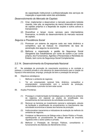da capacitação institucional e profissionalização dos serviços de
                  inspecção e supervisão sobre tais actividades.
Desenvolvimento do Mercado de Capitais
            (1)   Criar, implementar e desenvolver o mercado secundário bolsista
                  visando, inter alia, os segmentos de menor dimensão em termos
                  de capitais próprios e a dispersão de acções e outros activos a
                  transaccionar;
            (2)   Diversificar e lançar novos serviços para intermediários
                  financeiros, no âmbito do desenvolvimento do mercado nacional
                  de capitais.
Seguros e Previdência Social
            (1)   Promover um sistema de seguros cada vez mais dinâmico e
                  competitivo, que se traduza no crescimento da taxa de
                  penetração dos seguros na economia;
            (2)   Melhorar a organização e gestão da Segurança Social
                  Obrigatória dos trabalhadores por conta de outrem e por conta
                  própria, dos Funcionários, Agentes e Pensionistas e Rendistas do
                  Estado, bem como da Segurança Social Complementar.

2.2.14. Desenvolvimento do Empresariado Nacional

87.    Na estratégia de promoção do crescimento económico e do combate a
pobreza, a iniciativa privada é uma alavanca do desenvolvimento para a criação da
riqueza e infra-estruturas, emprego, produção de bens e prestação de serviços.
88.         Objectivos estratégicos:
      i.          Melhorar o ambiente de negócios;
      ii.         Ter um empresariado nacional forte, dinâmico, competitivo e
                  empreendedor, comprometido com o aumento da produção,
                  produtividade e promotor do bem estar social.
89.         Acções Prioritárias:


            (1)   Prosseguir a implementação da Estratégia para a melhoria do ambiente
                  de negócios, em especial as acções de simplificação dos
                  procedimentos de licenciamento de actividades económicas;
            (2)   Remover as barreiras ao investimento nacional e estrangeiro, através
                  da facilitação e simplificação de procedimentos no licenciamento das
                  actividades económicas e acesso aos factores de produção;
            (3)   Institucionalizar mecanismos e indicadores de avaliação da melhoria do
                  ambiente de negócios;
            (4)   Fortalecer os Mecanismos de Diálogo entre o Sector Público e Privado,
                  aperfeiçoando os procedimentos de diálogo através de encontros
                  regulares entre o sector público e privado;
            (5)   Melhorar a Prestação de Serviços Públicos,           consolidando   o
                  funcionamento dos Balcões de Atendimento Único;


                                                                                      48
 