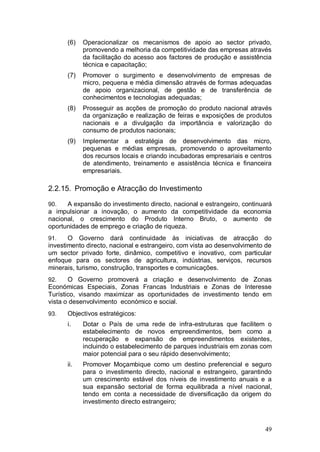 (6)   Operacionalizar os mecanismos de apoio ao sector privado,
            promovendo a melhoria da competitividade das empresas através
            da facilitação do acesso aos factores de produção e assistência
            técnica e capacitação;
      (7)   Promover o surgimento e desenvolvimento de empresas de
            micro, pequena e média dimensão através de formas adequadas
            de apoio organizacional, de gestão e de transferência de
            conhecimentos e tecnologias adequadas;
      (8)   Prosseguir as acções de promoção do produto nacional através
            da organização e realização de feiras e exposições de produtos
            nacionais e a divulgação da importância e valorização do
            consumo de produtos nacionais;
      (9)   Implementar a estratégia de desenvolvimento das micro,
            pequenas e médias empresas, promovendo o aproveitamento
            dos recursos locais e criando incubadoras empresariais e centros
            de atendimento, treinamento e assistência técnica e financeira
            empresariais.

2.2.15. Promoção e Atracção do Investimento

90.   A expansão do investimento directo, nacional e estrangeiro, continuará
a impulsionar a inovação, o aumento da competitividade da economia
nacional, o crescimento do Produto Interno Bruto, o aumento de
oportunidades de emprego e criação de riqueza.
91.    O Governo dará continuidade às iniciativas de atracção do
investimento directo, nacional e estrangeiro, com vista ao desenvolvimento de
um sector privado forte, dinâmico, competitivo e inovativo, com particular
enfoque para os sectores de agricultura, indústrias, serviços, recursos
minerais, turismo, construção, transportes e comunicações.
92.    O Governo promoverá a criação e desenvolvimento de Zonas
Económicas Especiais, Zonas Francas Industriais e Zonas de Interesse
Turístico, visando maximizar as oportunidades de investimento tendo em
vista o desenvolvimento económico e social.
93.   Objectivos estratégicos:
      i.    Dotar o País de uma rede de infra-estruturas que facilitem o
            estabelecimento de novos empreendimentos, bem como a
            recuperação e expansão de empreendimentos existentes,
            incluindo o estabelecimento de parques industriais em zonas com
            maior potencial para o seu rápido desenvolvimento;
      ii.   Promover Moçambique como um destino preferencial e seguro
            para o investimento directo, nacional e estrangeiro, garantindo
            um crescimento estável dos níveis de investimento anuais e a
            sua expansão sectorial de forma equilibrada a nível nacional,
            tendo em conta a necessidade de diversificação da origem do
            investimento directo estrangeiro;



                                                                          49
 