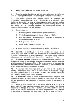 II.    Objectivos Central e Gerais do Governo

8.     Objectivo central: Combater a pobreza para melhorar as condições de
vida do povo moçambicano em ambiente de paz, harmonia e tranquilidade.
9.     Este macro objectivo será atingido através da promoção do
crescimento sócio-económico rápido, sustentável e abrangente, com
incidência de acções na área de desenvolvimento rural, serviços sociais
básicos e infra-estruturas, criação de oportunidades de emprego, bem como
na criação de um ambiente favorável ao investimento privado e
desenvolvimento do empresariado nacional.
10.    Objectivos gerais:
       1)   Consolidação da unidade nacional, paz e democracia;
       2)   Combate à pobreza e promoção da cultura de trabalho;
       3)   Boa governação, descentralização, combate à corrupção e
            cultura de prestação de contas;
       4)   Reforço da soberania;
       5)   Reforço da cooperação internacional.

2.1.   Consolidação da Unidade Nacional, Paz e Democracia
11.    Consolidar e aprofundar, cada vez mais, a unidade nacional, a paz e a
democracia, bem como manter sólida a unicidade do Estado moçambicano
constitui a pedra basilar da acção governativa rumo a um desenvolvimento
sócio-económico, cultural, integrado, harmonioso e equilibrado do País.
12.    A unidade nacional, que foi um dos factores decisivos da vitória do
povo moçambicano na luta contra a dominação estrangeira, constitui uma das
prioridades centrais da acção política do Governo, mormente na promoção da
moçambicanidade, auto-estima individual e colectiva e da valorização da
nossa diversidade e dos nossos heróis e talentos.
13.   A paz, nas suas dimensões política, económica, social e cultural é
condição fundamental para o nosso desenvolvimento multifacetado e exige
de todos os moçambicanos uma atitude renovada para a sua preservação
para benefício das actuais e futuras gerações.
14.     A democracia impõe a todos os moçambicanos o respeito pela
pluralidade política e pelas diversas formas de participação do povo na
tomada de decisões sobre assuntos de interesse pessoal, da comunidade e
nacional.
15.     Neste contexto, inspirando-nos na nossa História, a promoção e a
valorização da nossa diversidade cultural, dos nossos heróis, das línguas
nacionais, do diálogo, do espírito de tolerância, da solidariedade, do amor à
Pátria e do convívio harmonioso da família moçambicana são vectores
privilegiados da consolidação da unidade nacional, da paz e da democracia.




                                                                           5
 