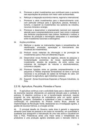 iii.   Promover e atrair investimentos que contribuam para o aumento
             das exportações de produtos com maior valor acrescentado;
      iv.    Reforçar a integração económica interna, regional e internacional;
      v.     Promover e atrair investimentos para o desenvolvimento rural,
             com particular enfoque para a agricultura, pescas, florestas e
             turismo, e expandir os investimentos nos sectores da indústria,
             recursos minerais e energia;
      vi.    Promover e desenvolver o empresariado nacional com especial
             atenção para o empreendedorismo juvenil, bem como o originado
             dos extractos populacionais mais pobres, facilitando o acesso a
             factores de produção e tecnologias adequadas e à associação
             entre investidores nacionais e estrangeiros.
94.   Acções prioritárias:
      (1)    Melhorar e ajustar os instrumentos legais e procedimentos de
             identificação, promoção, apreciação e licenciamento das
             iniciativas de investimentos;
      (2)    Produzir novos materiais de informação e de promoção de
             investimentos para o País em diferentes línguas;
      (3)    Desenvolver novas frentes de negócios, através da pesquisa e
             fundamentação económica de novas oportunidades de
             investimento, estudos de projectos, de entre outros, nas
             indústrias de montagem de viaturas e electrodomésticos,
             curtumes e calçado;
      (4)    Promover ligações entre os grandes empreendimentos e as
             pequenas e médias empresas fornecedoras de bens e serviços
             nacionais e na promoção da cadeia de formação do valor, em
             particular na agricultura, agro-indústrias e pescas;
      (5)    Expandir Zonas Económicas Especiais e Parques Industriais, no
             País.

2.2.16. Agricultura, Pecuária, Florestas e Fauna

95.    A agricultura continua a ser a actividade base para o desenvolvimento
da economia nacional, oferecendo um potencial elevado para o combate à
pobreza. O objectivo continua a ser a transformação estrutural, visando
progredir de uma agricultura de subsistência para um sector agrário
integrado, próspero, competitivo e sustentável e para a melhoria da sua
contribuição no crescimento do Produto Interno Bruto, através da
implementação da Revolução Verde, destacando-se a investigação agrária, a
gestão de recursos hidrícos, e a tracção animal.
96.    O principal desafio do Governo nesta área é garantir a segurança
alimentar para todas as pessoas e em todos os momentos, em quantidade e
qualidade que assegurem a manutenção de uma vida activa e saudável em
todo o País. Pretende-se ainda uma maior renda e rentabilidade dos
produtores e uma produção agrária orientada para o mercado interno e


                                                                            50
 