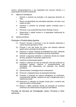 externo, salvaguardando-se o uso sustentável dos recursos naturais e a
preservação do equilíbrio ambiental.
97.   Objectivos estratégicos:
      i.     Garantir o aumento da produção e da segurança alimentar no
             País;
      ii.    Elevar a produtividade das actividades agrícolas e de toda a sua
             cadeia de valor;
      iii.   Incentivar o aumento da produção agrária orientada para o
             mercado;
      iv.    Promover o uso sustentável das terras, florestas e fauna;
      v.     Desenvolver o capital humano e a capacidade institucional do
             sector agrário.
98.   Acções prioritárias:

Produção e Produtividade Agrárias
      (1)    Produzir, fornecer e promover o uso de semente melhorada e
             outros insumos agrícolas no País;
      (2)    Priorizar o uso das terras em zonas com elevado potencial
             agrário para a produção de alimentos;
      (3)    Promover o maneio integrado da fertilidade dos solos, utilizando
             fertilizantes orgânicos e inorgânicos de forma sustentável;
      (4)    Garantir a segurança alimentar e nutricional, através da criação
             de aves, pequenos ruminantes e gado bovino;
      (5)    Incentivar a mecanização agrária;
      (6)    Ampliar a cobertura da rede de extensão rural para potenciar as
             actividades agrárias, melhorar o acompanhamento das
             actividades dos camponeses, em particular nos Distritos
             prioritários;
      (7)    Operacionalizar a estratégia de bio-combustiveis;
      (8)    Promover o estabelecimento de plantações florestais;
      (9)    Fomentar a produção de culturas estratégicas de rendimento,
             nomeadamente algodão, castanha de caju e oleaginosas para a
             melhoria da renda;
      (10) Disseminar a utilização da tracção animal para o aumento das
           áreas de cultivo e da produção;
      (11) Reduzir o défice alimentar através da promoção da avicultura
           comercial e do melhoramento do gado de corte leiteiro.

Provisão de Serviços de Investigação, Apoio, Fomento e Infra-
estruturas



                                                                          51
 