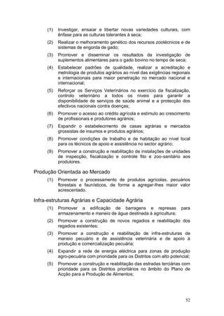 (1)   Investigar, ensaiar e libertar novas variedades culturais, com
           ênfase para as culturas tolerantes à seca;
     (2)   Realizar o melhoramento genético dos recursos zootécnicos e de
           sistemas de engorda de gado;
     (3)   Promover e disseminar os resultados da investigação de
           suplementos alimentares para o gado bovino no tempo de seca;
     (4)   Estabelecer padrões de qualidade, realizar a acreditação e
           metrologia de produtos agrários ao nível das exigências regionais
           e internacionais para maior penetração no mercado nacional e
           internacional;
     (5)   Reforçar os Serviços Veterinários no exercício da fiscalização,
           controlo veterinário a todos os níveis para garantir a
           disponibilidade de serviços de saúde animal e a protecção dos
           efectivos nacionais contra doenças;
     (6)   Promover o acesso ao crédito agrícola e estímulo ao crescimento
           de profissionais e produtores agrários;
     (7)   Expandir o estabelecimento de casas agrárias e mercados
           grossistas de insumos e produtos agrários;
     (8)   Promover condições de trabalho e de habitação ao nível local
           para os técnicos de apoio e assistência no sector agrário;
     (9)   Promover a construção e reabilitação de instalações de unidades
           de inspecção, fiscalização e controle fito e zoo-sanitário aos
           produtores.

Produção Orientada ao Mercado
     (1)   Promover o processamento de produtos agrícolas, pecuários
           florestais e faunísticos, de forma a agregar-lhes maior valor
           acrescentado.

Infra-estruturas Agrárias e Capacidade Agrária
     (1)   Promover a edificação de barragens e represas                para
           armazenamento e maneio de água destinada à agricultura;
     (2)   Promover a construção de novos regadios e reabilitação dos
           regadios existentes;
     (3)   Promover a construção e reabilitação de infra-estruturas de
           maneio pecuário e de assistência veterinária e de apoio à
           produção e comercialização pecuária;
     (4)   Expandir a rede de energia eléctrica para zonas de produção
           agro-pecuária com prioridade para os Distritos com alto potencial;
     (5)   Promover a construção e reabilitação das estradas terciárias com
           prioridade para os Distritos prioritários no âmbito do Plano de
           Acção para a Produção de Alimentos;




                                                                          52
 