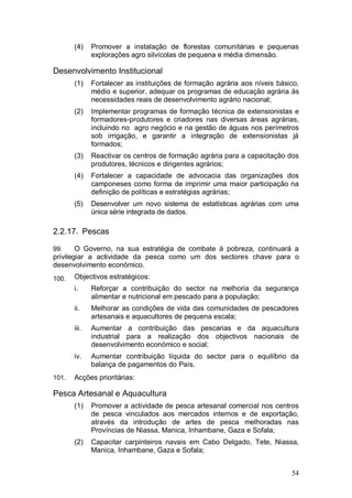 (4)    Promover a instalação de florestas comunitárias e pequenas
              explorações agro silvícolas de pequena e média dimensão.

Desenvolvimento Institucional
       (1)    Fortalecer as instituições de formação agrária aos níveis básico,
              médio e superior, adequar os programas de educação agrária às
              necessidades reais de desenvolvimento agrário nacional;
       (2)    Implementar programas de formação técnica de extensionistas e
              formadores-produtores e criadores nas diversas áreas agrárias,
              incluindo no agro negócio e na gestão de águas nos perímetros
              sob irrigação, e garantir a integração de extensionistas já
              formados;
       (3)    Reactivar os centros de formação agrária para a capacitação dos
              produtores, técnicos e dirigentes agrários;
       (4)    Fortalecer a capacidade de advocacia das organizações dos
              camponeses como forma de imprimir uma maior participação na
              definição de políticas e estratégias agrárias;
       (5)    Desenvolver um novo sistema de estatísticas agrárias com uma
              única série integrada de dados.

2.2.17. Pescas

99.     O Governo, na sua estratégia de combate à pobreza, continuará a
privilegiar a actividade da pesca como um dos sectores chave para o
desenvolvimento económico.
100.   Objectivos estratégicos:
       i.     Reforçar a contribuição do sector na melhoria da segurança
              alimentar e nutricional em pescado para a população;
       ii.    Melhorar as condições de vida das comunidades de pescadores
              artesanais e aquacultores de pequena escala;
       iii.   Aumentar a contribuição das pescarias e da aquacultura
              industrial para a realização dos objectivos nacionais de
              desenvolvimento económico e social;
       iv.    Aumentar contribuição líquida do sector para o equilíbrio da
              balança de pagamentos do País.
101.   Acções prioritárias:

Pesca Artesanal e Aquacultura
       (1)    Promover a actividade de pesca artesanal comercial nos centros
              de pesca vinculados aos mercados internos e de exportação,
              através da introdução de artes de pesca melhoradas nas
              Províncias de Niassa, Manica, Inhambane, Gaza e Sofala;
       (2)    Capacitar carpinteiros navais em Cabo Delgado, Tete, Niassa,
              Manica, Inhambane, Gaza e Sofala;


                                                                            54
 