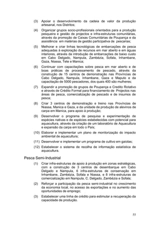 (3)   Apoiar o desenvolvimento da cadeia de valor da produção
           artesanal, nos Distritos;
     (4)   Organizar grupos socio-profissionais orientados para a produção
           pesqueira e gestão de projectos e infra-estruturas comunitárias,
           através da promoção de Caixas Comunitárias de Poupança e da
           assistência em matérias de gestão participativa de pescarias;
     (5)   Melhorar e criar linhas tecnológicas de embarcações de pesca
           adequadas à exploração de recursos em mar aberto e em águas
           interiores, através da introdução de embarcações de baixo custo
           em Cabo Delgado, Nampula, Zambézia, Sofala, Inhambane,
           Gaza, Niassa, Tete e Manica;
     (6)   Continuar com capacitações sobre pesca em mar aberto e de
           boas práticas de processamento de pescado, através da
           construção de 15 centros de demonstração nas Províncias de
           Cabo Delgado, Nampula, Inhambane, Gaza e Maputo e da
           capacitação de 5000 pescadores, dos quais 400 são mulheres;
     (7)   Expandir a promoção de grupos de Poupança e Credito Rotativo
           e através de Crédito Formal para financiamento de Projectos nas
           áreas de pesca, comercialização de pescado e de insumos de
           pesca;
     (8)   Criar 3 centros de demonstração e treino nas Províncias de
           Niassa, Manica e Gaza, e da unidade de produção de alevinos de
           carpa em Manica, para apoio à produção;
     (9)   Desenvolver o programa de pesquisa e experimentação de
           espécies nativas e de espécies estabelecidas com potencial para
           aquacultura, através da criação de um laboratório de Aquacultura
           e expansão da carpa em todo o País;
     (10) Elaborar e implementar um plano de monitorização do impacto
          ambiental de aquacultura;
     (11) Desenvolver e implementar um programa de cultivo em gaiolas;
     (12) Estabelecer o sistema de recolha de informação estatística de
          aquacultura.

Pesca Semi-Industrial
     (1)   Criar infra-estruturas de apoio à produção em zonas estratégicas,
           com a construção de 3 centros de desembarque em Cabo
           Delgado e Nampula, 6 infra-estruturas de conservação em
           Inhambane, Zambézia, Sofala e Niassa, e 8 infra-estruturas de
           comercialização em Nampula, C. Delgado, Zambézia e Sofala;
     (2)   Reforçar a participação da pesca semi-industrial no crescimento
           da economia local, no acesso às exportações e no aumento das
           oportunidades de emprego;
     (3)   Estabelecer uma linha de crédito para estimular a recuperação da
           capacidade de produção.



                                                                         55
 