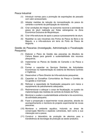 Pesca Industrial
     (1)   Introduzir normas para a promoção de exportações de pescado
           com valor acrescentado;
     (2)   Adoptar medidas de redução da monopolização da pesca do
           camarão e aumento da participação de nacionais;
     (3)   Criar condições de integrar na economia nacional a actividade de
           pesca do atum realizada por frotas estrangeiras na Zona
           Económica Exclusiva de Moçambique;
     (4)   Criar infra-estruturas de apoio a pesca e processamento de atum;
     (5)   Reabilitar os cais industriais dos Portos de Pesca da Beira e de
           Maputo, e a infra-estrutura em terra do Porto de Pesca de
           Angoche.

Gestão de Pescarias (Investigação, Administração e Fiscalização
Pesqueira)
     (1)   Elaborar o Plano de Gestão das pescarias da Albufeira de
           Cahora Bassa para garantir a sustentabilidade dos recursos
           pesqueiros;
     (2)   Implementar os Planos de Gestão de Camarão e da Pesca a
           Linha;
     (3)   Formar e capacitar os Serviços Distritais de Actividades
           Económicas na implementação do sistema de Monitoria Controlo
           e Vigilância;
     (4)   Desenvolver o Plano Director de Infra-estruturas pesqueiras;
     (5)   Capacitar os Conselhos Comunitários de Pesca e Comités de
           Co-gestão a nível local;
     (6)   Reforçar a capacidade de fiscalização pesqueira com meios e
           equipamento de patrulhamento adequados;
     (7)   Redimensionar e adequar o corpo de fiscalização, no quadro da
           implementação das medidas de controlo do Estado de Porto;
     (8)   Monitorar e avaliar a sustentabilidade ambiental e bio-económica,
           da actividade pesqueira;
     (9)   Fazer a prospecção e experimentar novas pescarias, através do
           acompanhamento e monitoria do projecto experimental de novas
           pescarias;
     (10) Monitorar o ambiente aquático, incluindo as áreas de
          conservação Marinha e espécies vulneráveis, bem como a sua
          interacção com a pesca;
     (11) Construir o laboratório de produção de alevinos para a
          transferência de tecnologia de produção ao sector produtivo;




                                                                          56
 