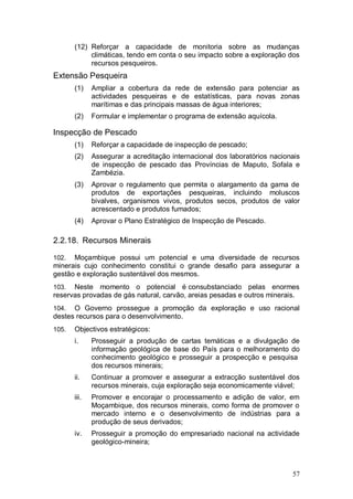 (12) Reforçar a capacidade de monitoria sobre as mudanças
            climáticas, tendo em conta o seu impacto sobre a exploração dos
            recursos pesqueiros.
Extensão Pesqueira
       (1)    Ampliar a cobertura da rede de extensão para potenciar as
              actividades pesqueiras e de estatísticas, para novas zonas
              marítimas e das principais massas de água interiores;
       (2)    Formular e implementar o programa de extensão aquícola.

Inspecção de Pescado
       (1)    Reforçar a capacidade de inspecção de pescado;
       (2)    Assegurar a acreditação internacional dos laboratórios nacionais
              de inspecção de pescado das Províncias de Maputo, Sofala e
              Zambézia.
       (3)    Aprovar o regulamento que permita o alargamento da gama de
              produtos de exportações pesqueiras, incluindo moluscos
              bivalves, organismos vivos, produtos secos, produtos de valor
              acrescentado e produtos fumados;
       (4)    Aprovar o Plano Estratégico de Inspecção de Pescado.

2.2.18. Recursos Minerais

102.  Moçambique possui um potencial e uma diversidade de recursos
minerais cujo conhecimento constitui o grande desafio para assegurar a
gestão e exploração sustentável dos mesmos.
103.  Neste momento o potencial é consubstanciado pelas enormes
reservas provadas de gás natural, carvão, areias pesadas e outros minerais.
104.  O Governo prossegue a promoção da exploração e uso racional
destes recursos para o desenvolvimento.
105.   Objectivos estratégicos:
       i.     Prosseguir a produção de cartas temáticas e a divulgação de
              informação geológica de base do País para o melhoramento do
              conhecimento geológico e prosseguir a prospecção e pesquisa
              dos recursos minerais;
       ii.    Continuar a promover e assegurar a extracção sustentável dos
              recursos minerais, cuja exploração seja economicamente viável;
       iii.   Promover e encorajar o processamento e adição de valor, em
              Moçambique, dos recursos minerais, como forma de promover o
              mercado interno e o desenvolvimento de indústrias para a
              produção de seus derivados;
       iv.    Prosseguir a promoção do empresariado nacional na actividade
              geológico-mineira;



                                                                           57
 