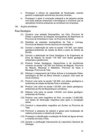 v.    Prosseguir o reforço da capacidade de fiscalização, visando
             garantir a exploração racional dos recursos minerais;
       vi.   Prosseguir o apoio à mineração artesanal e de pequena escala
             com boas práticas ambientais e tecnológicas e incentivar que os
             operadores mineiros artesanais se constituam em empresas.
106.   Acções prioritárias:

Área Geológica
       (1)   Construir uma estação Sismográfica, em Caia, Província de
             Sofala e apetrechar as estações sismográficas de Mapinhane na
             Província de Inhambane e Caia, na Província de Sofala;
       (2)   Reabilitar as estações sismográficas de Tete e Lichinga,
             Província de Niassa e formar técnicos em sismografia;
       (3)   Concluir a elaboração da carta na escala 1:50 000, com dados
             geológico-ambientais da cidade da Beira e parte do Distrito de
             Dondo;
       (4)   Concluir a elaboração da Carta Geológica e de Engenharia da
             Zona de Maputo na escala 1:50 000, com dados geológico-
             ambientais e geotécnicos;
       (5)   Produzir Cartas Geológicas, Geoquímicas e de ocorrências
             minerais na escala 1:50 000 nos Distritos de Magude, Província
             de Maputo, Massingir e Mabalane, Província de Gaza e
             Macanga, Província de Tete;
       (6)   Efectuar o mapeamento de Falhas Activas e Investigação Paleo-
             sismológica do Rift da África Oriental e produzir uma carta de
             riscos sísmicos;
       (7)   Produzir uma carta na escala 1:50 000, com dados geológicos e
             ambientais de cidade de Nacala Porto e arredores;
       (8)   Produzir uma carta na escala 1:25.000, com dados geológicos,
             ambientais da Ilha de Moçambique e arredores;
       (9)   Elaborar uma carta na escala 1:25.000, com dados geológico-
             ambientais de Pemba;
       (10) Produzir uma carta magnética do País, na escala 1:2.000.000,
            com dados de declinação magnética para apoio à navegação
            aérea;
       (11) Construir o observatório magnético em Zumbo na Província de
            Tete;
       (12) Promover a pesquisa de calcário e gesso para localização de
            matéria-prima para a indústria de cimento;
       (13) Prosseguir a identificação e avaliação de fontes de águas termais
            e minerais em todo o País;
       (14) Garantir a certificação Internacional do Laboratório Nacional de
            Geologia;


                                                                          58
 