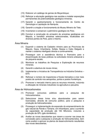 (15) Elaborar um catálogo de gemas de Moçambique;
     (16) Reforçar a educação geológica nas escolas e instalar exposições
          permanentes de potencialidades geológico-mineiras;
     (17) Garantir o apetrechamento e funcionamento do Centro de
          Gemologia e Lapidação de Nampula;
     (18) Garantir a criação e funcionamento do Museu Mineiro de Tete;
     (19) Inventariar e conservar o património geológico do País;
     (20) Concluir a construção do armazém de amostras geológicas em
          Maputo, e transferir amostras seleccionadas, localizadas em
          diversos pontos do País, para o mesmo.

Área Mineira
     (1)   Expandir o sistema de Cadastro mineiro para as Províncias de
           Maputo, Gaza, Inhambane, Sofala, Niassa e Cabo Delgado e
           manter o sistema interligado directa e continuamente;
     (2)   Prosseguir com a assistência técnica e financeira para a
           disseminação de boas práticas na actividade mineira artesanal e
           de pequena escala;
     (3)   Monitorar os trabalhos de Pesquisa e Exploração de recursos
           minerais;
     (4)   Garantir a abertura de novas minas;
     (5)   Implementar a Iniciativa de Transparência na Indústria Extrativa –
           EITI;
     (6)   Reforçar o número de inspectores e fiscais treinados e criar mais
           postos de controlo nos aeroportos, portos e postos fronteiriços;
     (7)   Promover o mercado interno para os recursos minerais, incluindo
           a utilização de minerais industriais na agricultura e pecuária.

Área de Hidrocarbonetos
     (1)   Promover    concursos     públicos    para    a   pesquisa     de
           hidrocarbonetos;
     (2)   Seleccionar áreas livres e/ou abandonadas para serem
           licenciadas, através de concurso público, para a pesquisa e
           produção de hidrocarbonetos;
     (3)   Prosseguir a implementação da expansão do empreendimento de
           gás natural de Pande e Temane, em Inhambane, para o aumento
           da capacidade de produção até 183 MGJ/ano, incluindo a
           produção de GPL (gás doméstico);
     (4)   Avaliar as novas descobertas que vierem a ocorrer nas áreas de
           concessão para a pesquisa e produção de hidrocarbonetos, bem
           como avaliar e aprovar os planos de desenvolvimento resultantes
           das novas descobertas;



                                                                          59
 